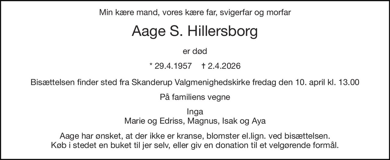 Min kære mand, vores kære far, svigerfar og morfar 
Aage S. Hillersborg 
er død 
*​ 29.4.1957​    ✝​ 2.4.2026 
Bisættelsen finder sted fra Skanderup Valgmenighedskirke fredag den 10. april kl. 13.00 
På familiens vegne 
Inga Marie og Edriss, Magnus, Isak og Aya 
Aage har ønsket, at der ikke er kranse, blomster el.lign. ved bisættelsen. Køb i stedet en buket til jer selv, eller giv en donation til et velgørende formål.