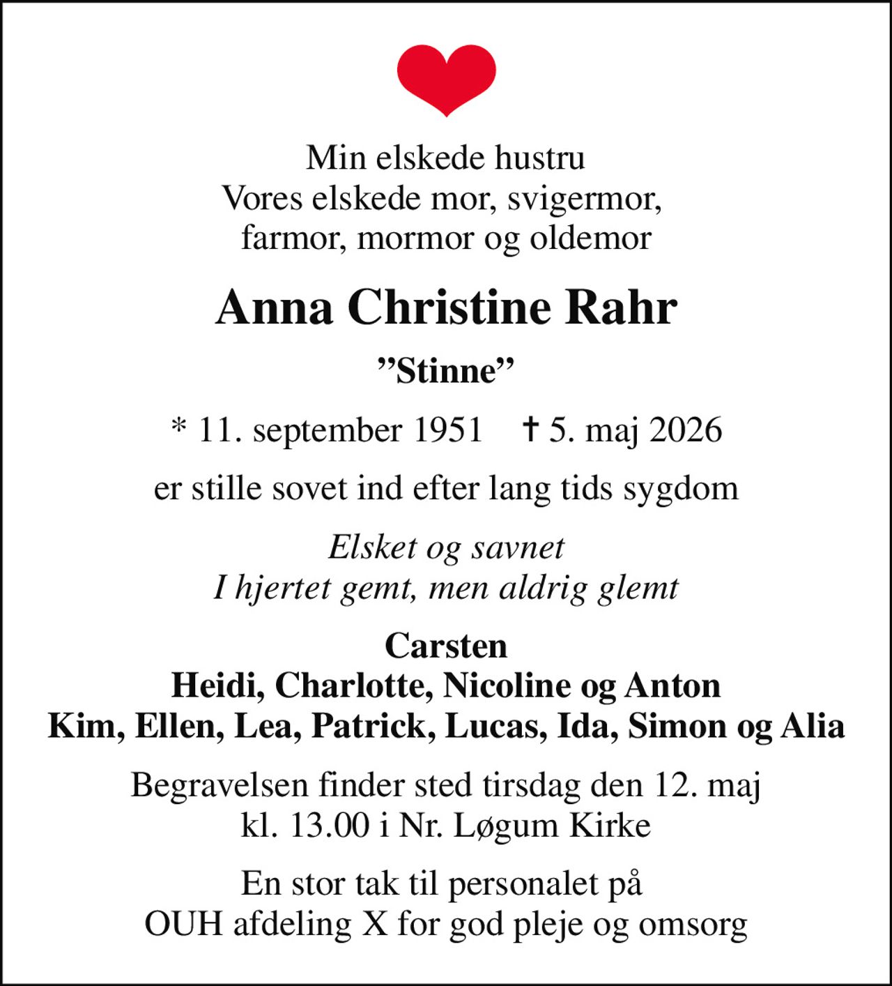 Min elskede hustru Vores elskede mor, svigermor,  farmor, mormor og oldemor
Anna Christine Rahr
Stinne
* 11. september 1951    ✝ 5. maj 2026
er stille sovet ind efter lang tids sygdom
Elsket og savnet I hjertet gemt, men aldrig glemt
Carsten Heidi, Charlotte, Nicoline og Anton Kim, Ellen, Lea, Patrick, Lucas, Ida, Simon og Alia
Begravelsen finder sted tirsdag den 12. maj kl. 13.00 i Nr. Løgum Kirke
En stor tak til personalet på  OUH afdeling X for god pleje og omsorg