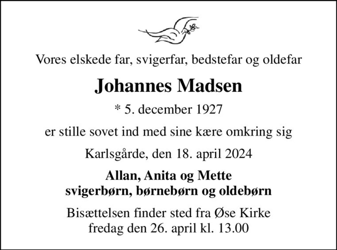 Vores elskede far, svigerfar, bedstefar og oldefar
Johannes Madsen
* 5. december 1927
er stille sovet ind med sine kære omkring sig
Karlsgårde, den 18. april 2024
Allan, Anita og Mette svigerbørn, børnebørn og oldebørn
Bisættelsen finder sted fra Øse Kirke  fredag den 26. april kl. 13.00