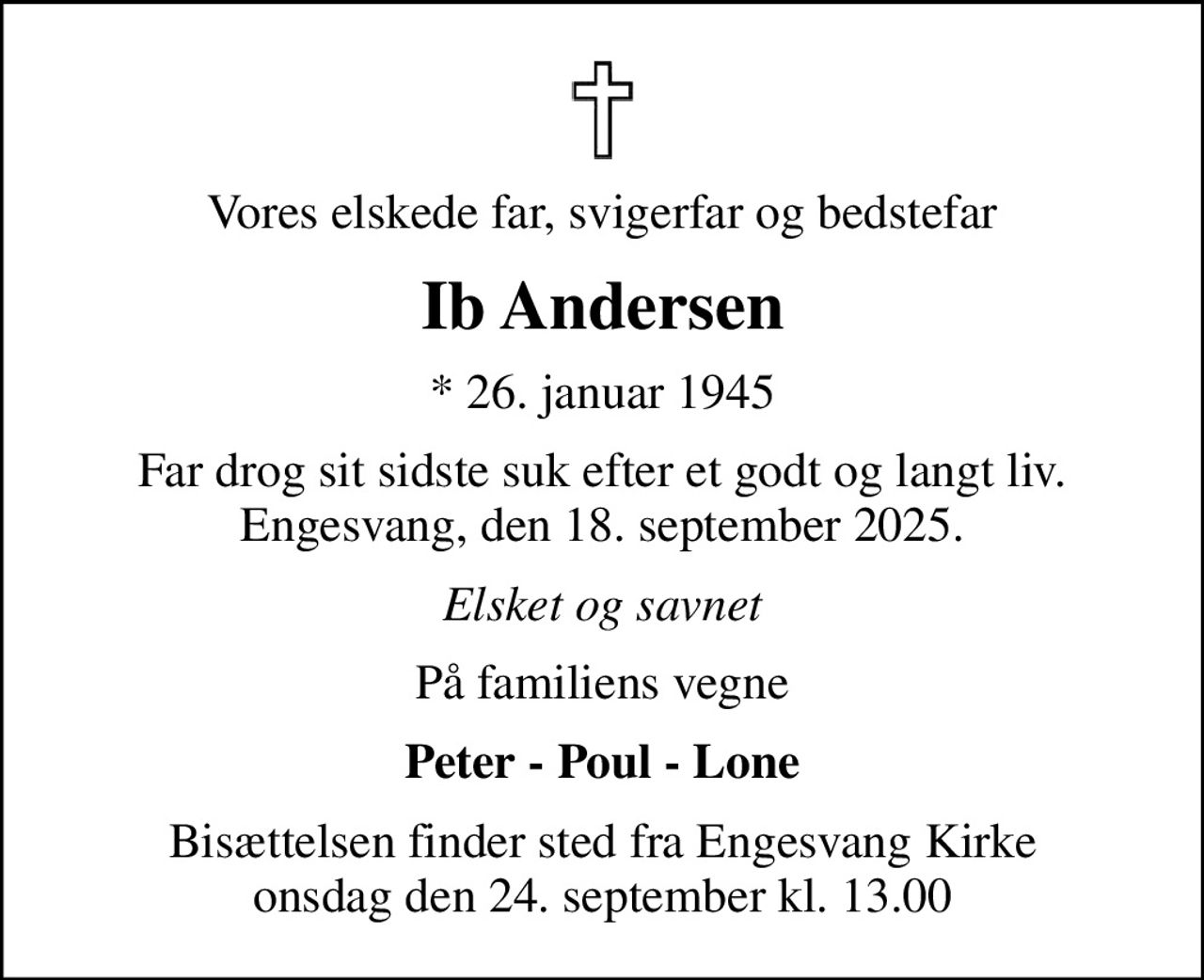 Vores elskede far, svigerfar og bedstefar
Ib Andersen
* 26. januar 1945
Far drog sit sidste suk efter et godt og langt liv. Engesvang, den 18. september 2025.
Elsket og savnet
På familiens vegne
Peter - Poul - Lone
Bisættelsen finder sted fra Engesvang Kirke  i dag onsdag den 24. september kl. 13.00