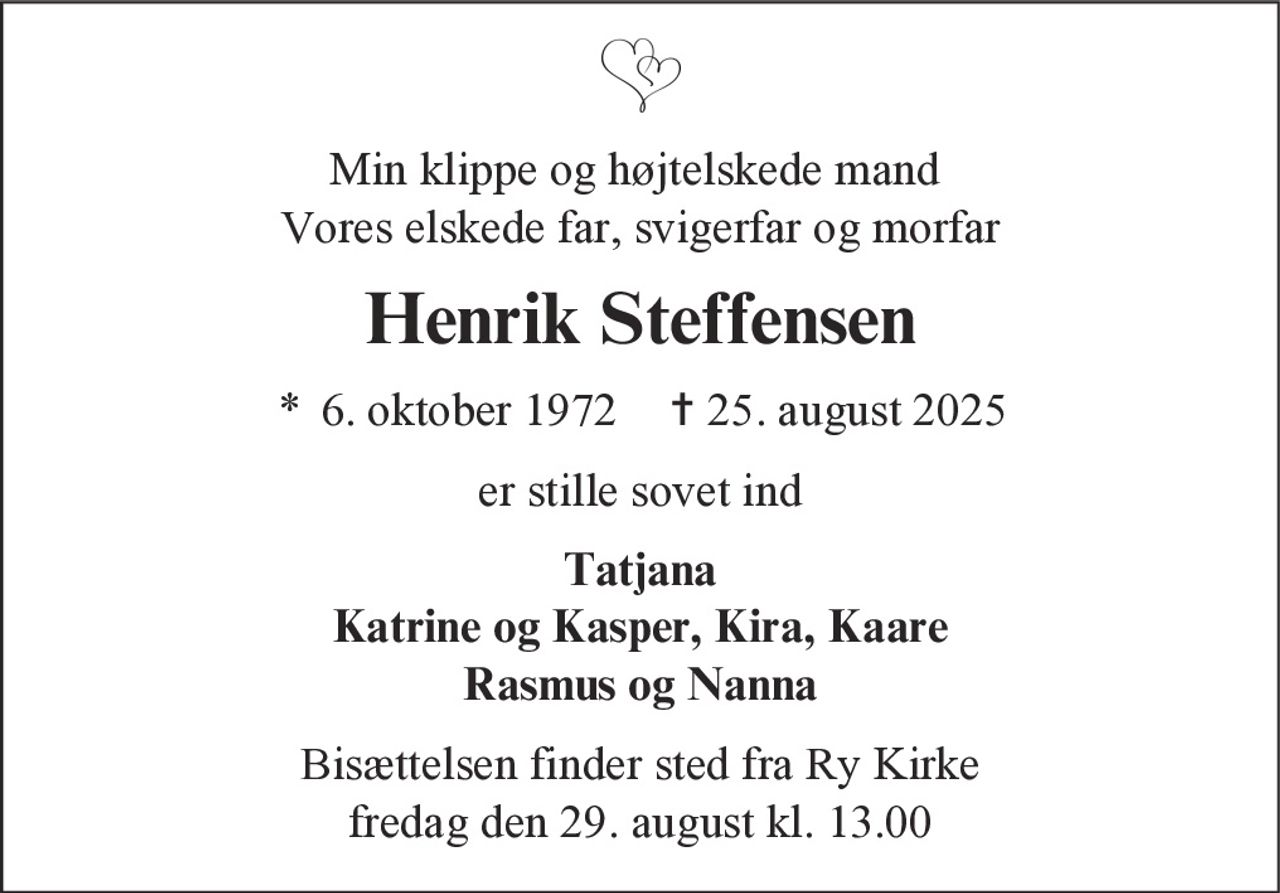 Min klippe og højtelskede mand
Vores elskede far, svigerfar og morfar
Henrik Steffensen
* 6. oktober 1972 ✝ 25. august 2025
er stille sovet ind
Tatjana
Katrine og Kasper, Kira, Kaare
Rasmus og Nanna
Bisættelsen finder sted fra Ry Kirke
fredag den 29. august kl. 13.00