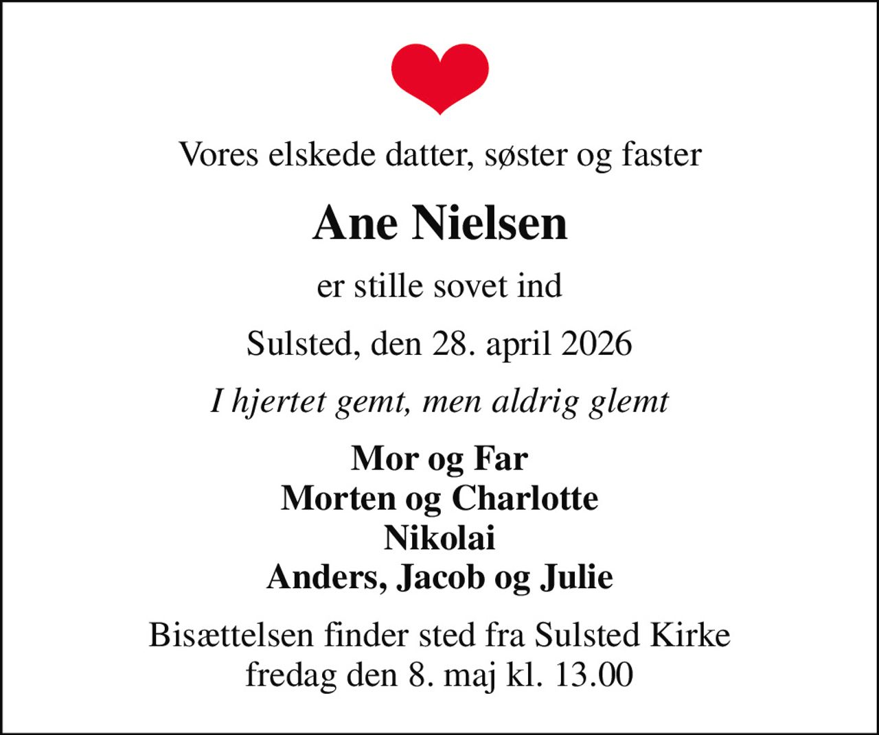 Vores elskede datter, søster og faster
Ane Nielsen
er stille sovet ind
Sulsted, den 28. april 2026
I hjertet gemt, men aldrig glemt
Mor og Far Morten og Charlotte Nikolai Anders, Jacob og Julie
Bisættelsen finder sted fra Sulsted Kirke  fredag den 8. maj kl. 13.00