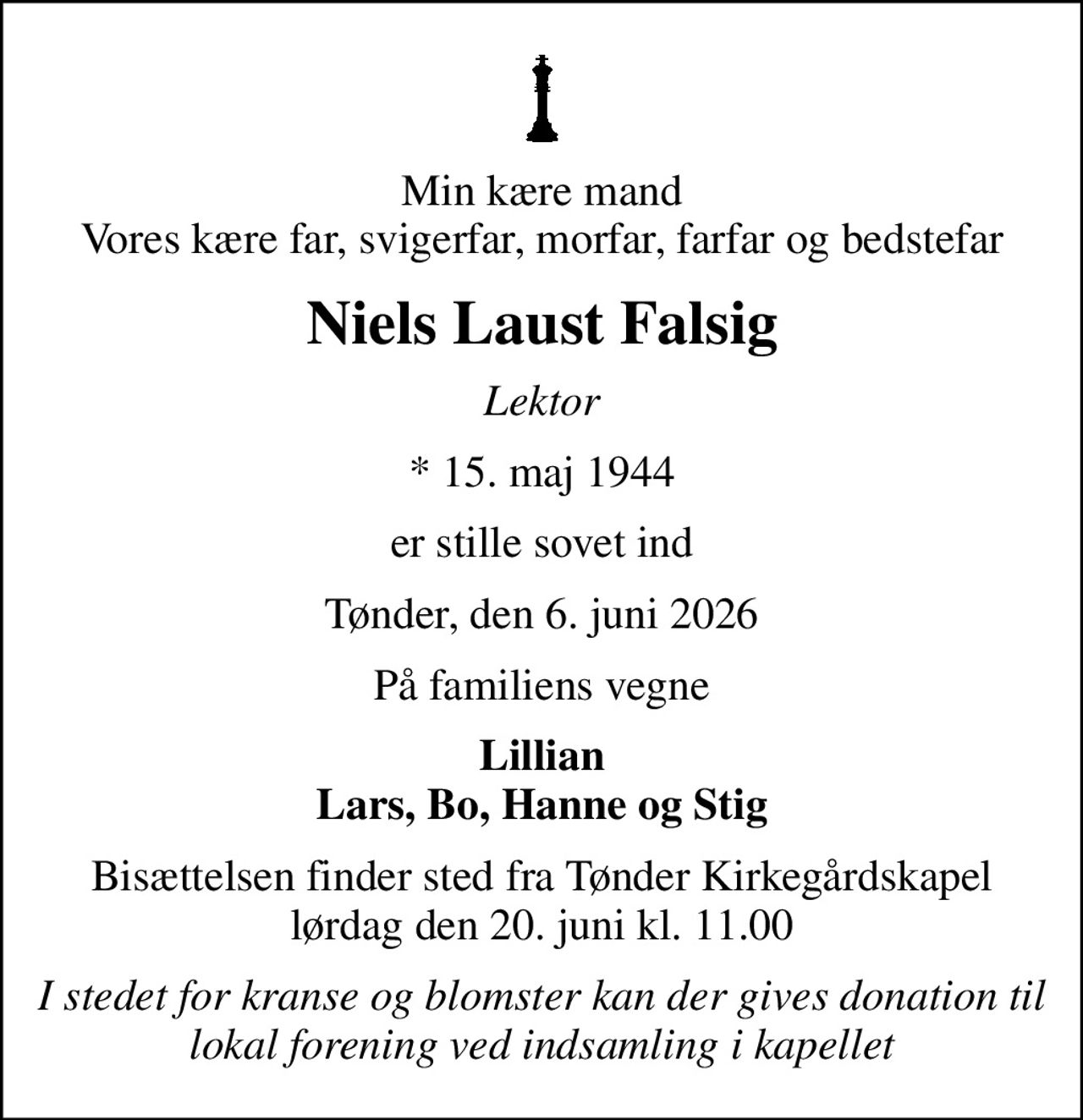 Min kære mand Vores kære far, svigerfar, morfar, farfar og bedstefar
Niels Laust Falsig
Lektor
* 15. maj 1944
er stille sovet ind
Tønder, den 6. juni 2026
På familiens vegne
Lillian Lars, Bo, Hanne og Stig
Bisættelsen finder sted fra Tønder Kirkegårdskapel  lørdag den 20. juni kl. 11.00 
I stedet for kranse og blomster kan der gives donation til lokal forening ved indsamling i kapellet