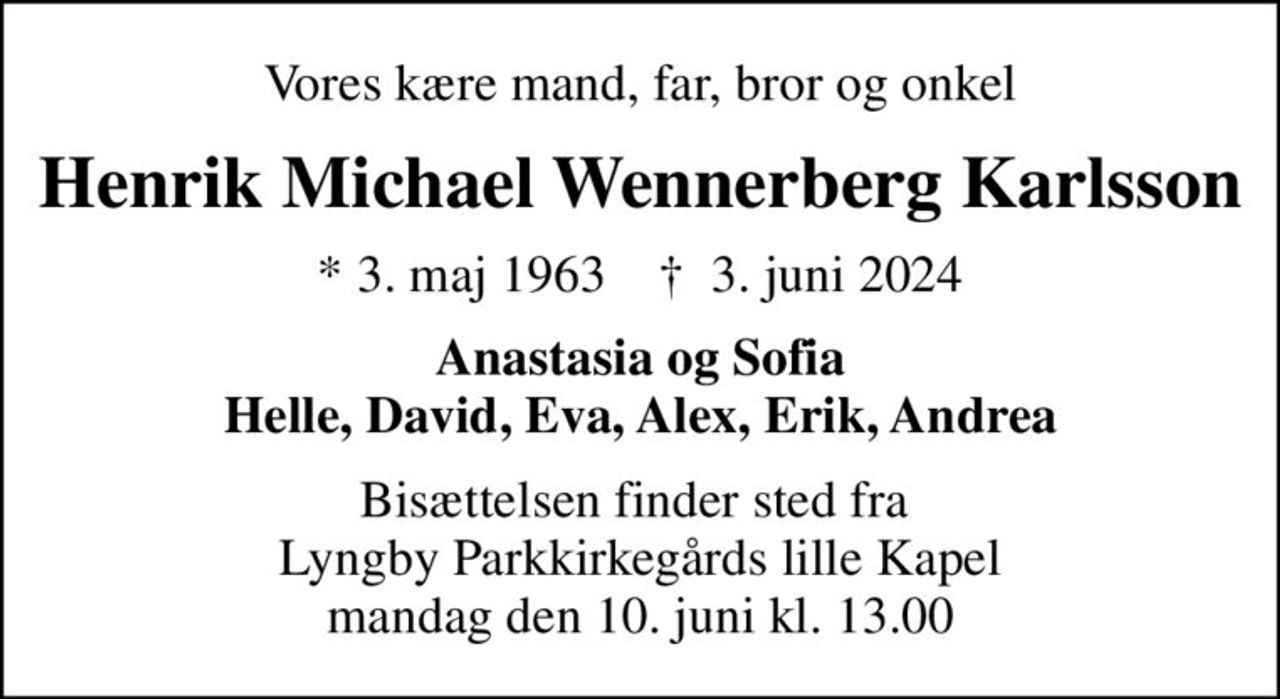 Vores kære mand, far, bror og onkel
Henrik Michael Wennerberg Karlsson
* 3. maj 1963    ✝ 3. juni 2024
Anastasia og Sofia Helle, David, Eva, Alex, Erik, Andrea
Bisættelsen finder sted fra  Lyngby Parkkirkegårds lille Kapel mandag den 10. juni kl. 13.00