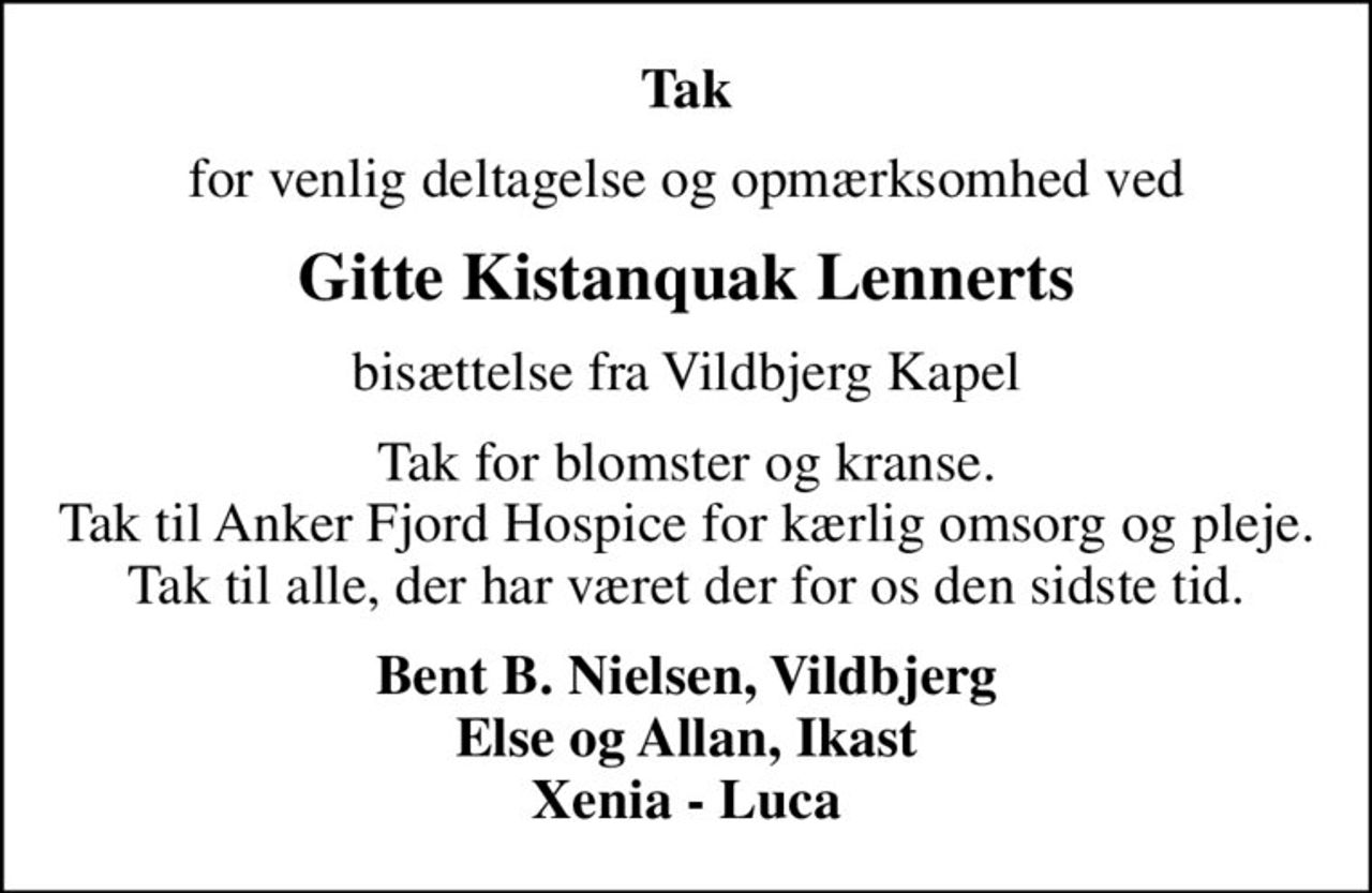 Tak
for venlig deltagelse og opmærksomhed ved
Gitte Kistanquak Lennerts
bisættelse fra Vildbjerg Kapel
Tak for blomster og kranse. Tak til Anker Fjord Hospice for kærlig omsorg og pleje. Tak til alle, der har været der for os den sidste tid.
Bent B. Nielsen, Vildbjerg Else og Allan, Ikast Xenia - Luca