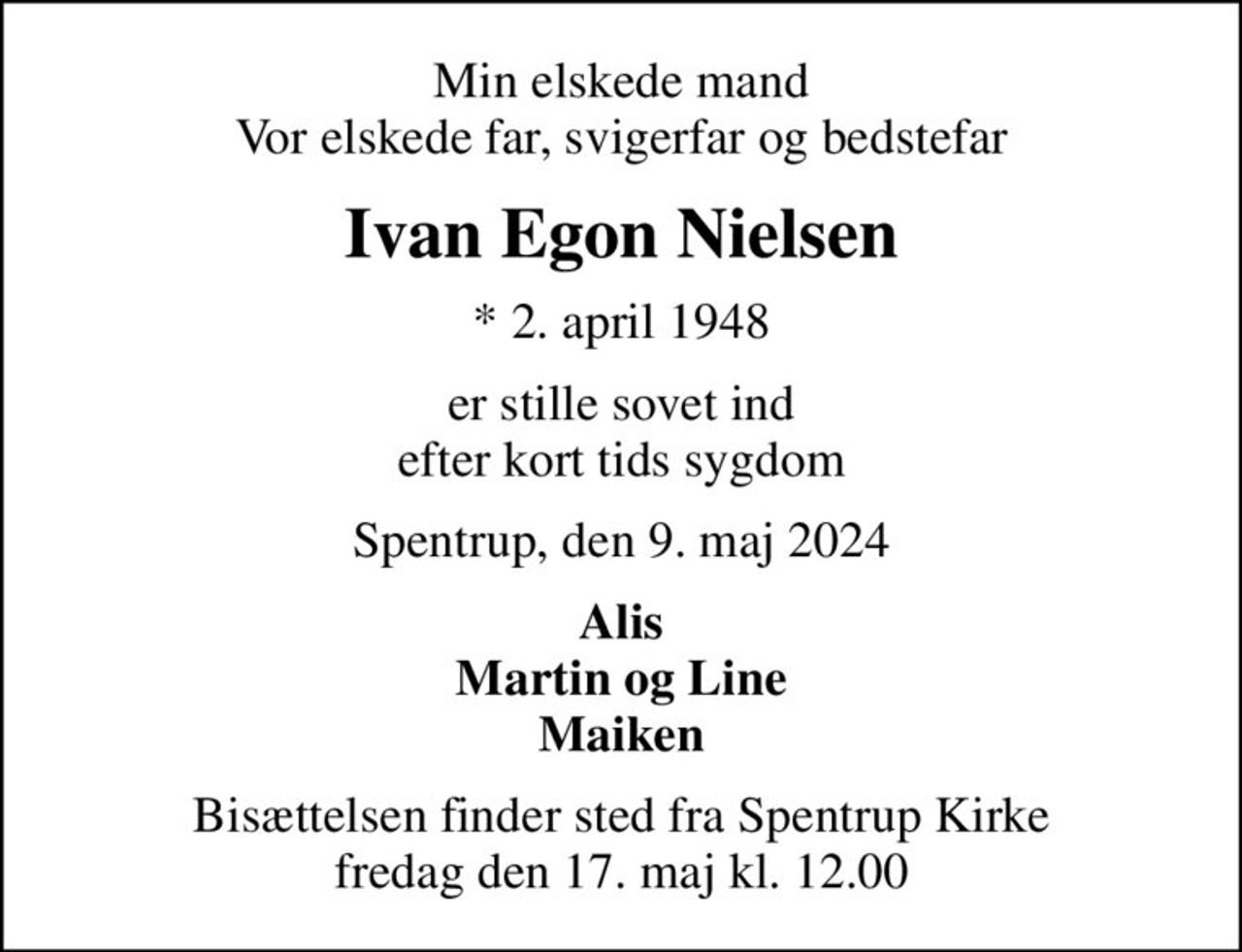 Min elskede mand Vor elskede far, svigerfar og bedstefar
Ivan Egon Nielsen
* 2. april 1948
er stille sovet ind efter kort tids sygdom
Spentrup, den 9. maj 2024
Alis Martin og Line Maiken
Bisættelsen finder sted fra Spentrup Kirke  fredag den 17. maj kl. 12.00