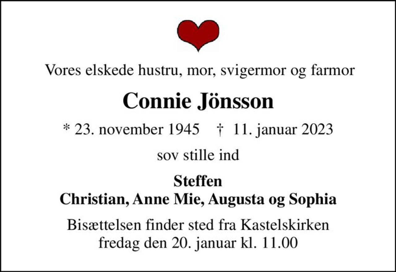 Vores elskede hustru, mor, svigermor og farmor
Connie Jönsson
* 23. november 1945    ✝ 11. januar 2023
sov stille ind
Steffen Christian, Anne Mie, Augusta og Sophia
Bisættelsen finder sted fra Kastelskirken  fredag den 20. januar kl. 11.00