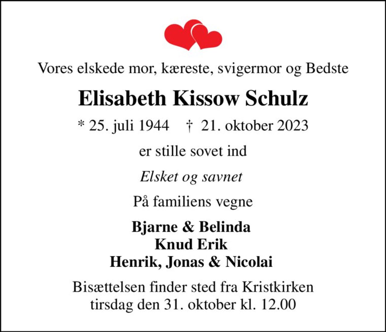 Vores elskede mor, kæreste, svigermor og Bedste
Elisabeth Kissow Schulz
* 25. juli 1944    ✝ 21. oktober 2023
er stille sovet ind
Elsket og savnet 
På familiens vegne
Bjarne & Belinda  Knud Erik  Henrik, Jonas & Nicolai 
Bisættelsen finder sted fra Kristkirken  tirsdag den 31. oktober kl. 12.00