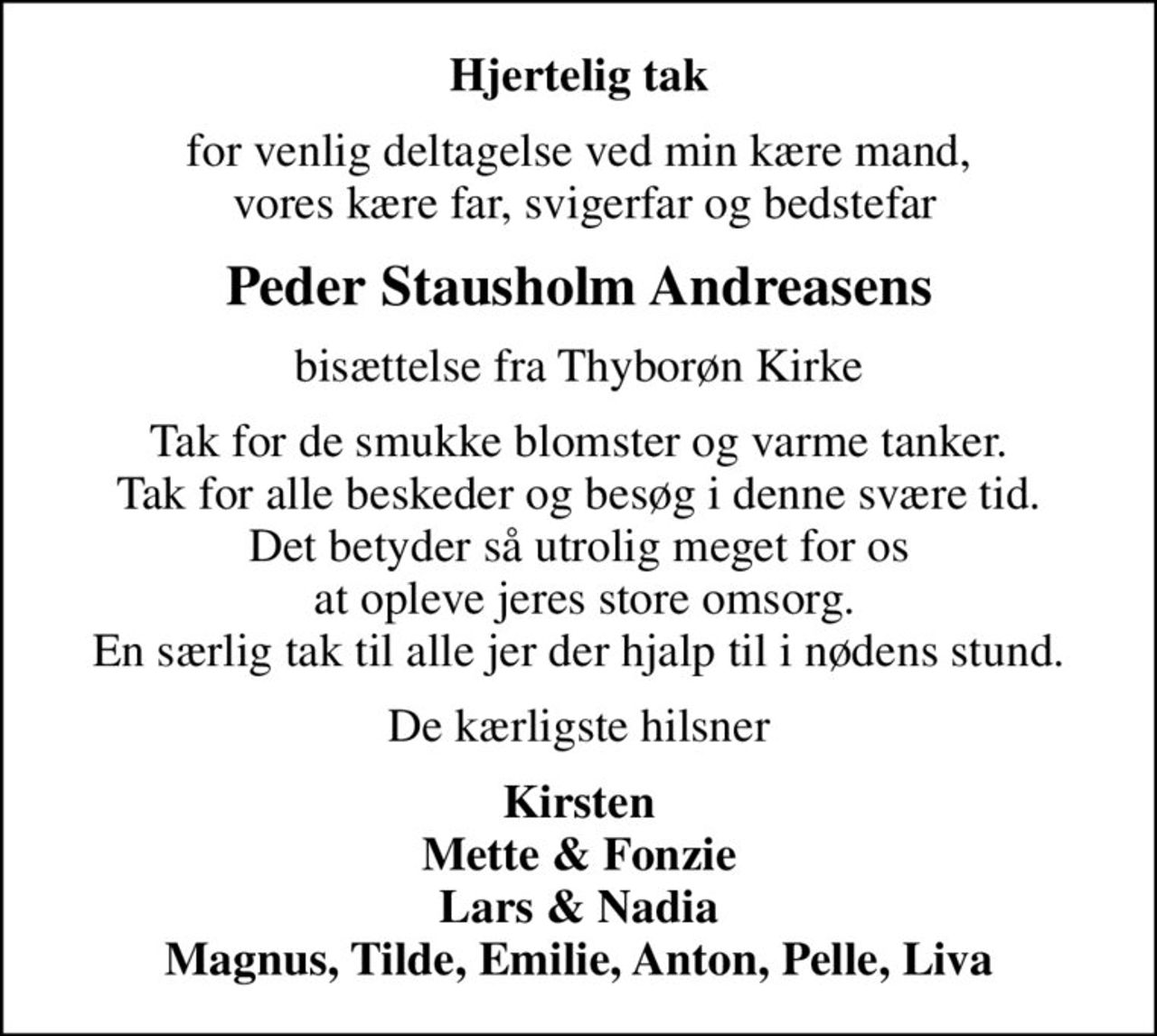 Hjertelig tak
for venlig deltagelse ved min kære mand,  vores kære far, svigerfar og bedstefar
Peder Stausholm Andreasens
bisættelse fra Thyborøn Kirke
Tak for de smukke blomster og varme tanker. Tak for alle beskeder og besøg i denne svære tid. Det betyder så utrolig meget for os  at opleve jeres store omsorg. En særlig tak til alle jer der hjalp til i nødens stund.
De kærligste hilsner
Kirsten Mette & Fonzie Lars & Nadia Magnus, Tilde, Emilie, Anton, Pelle, Liva