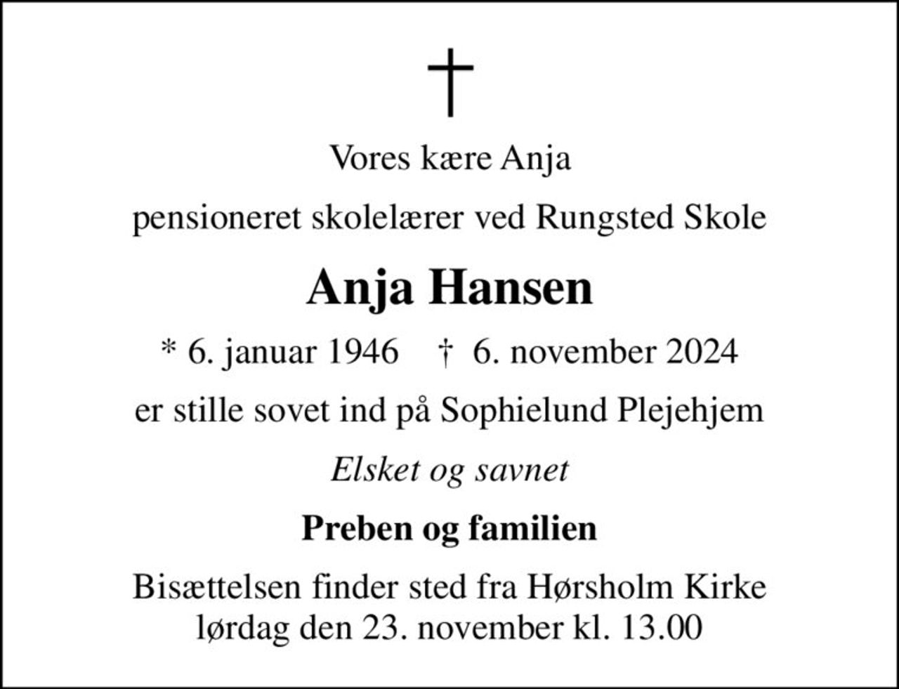 Vores kære Anja
pensioneret skolelærer ved Rungsted Skole
Anja Hansen
* 6. januar 1946    ✝ 6. november 2024
er stille sovet ind på Sophielund Plejehjem
Elsket og savnet
Preben og familien
Bisættelsen finder sted fra Hørsholm Kirke  lørdag den 23. november kl. 13.00
