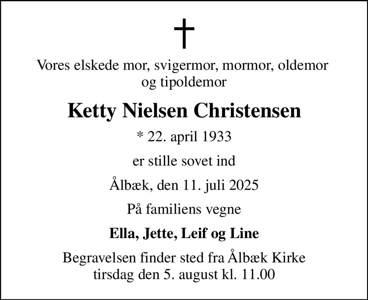 Vores elskede mor, svigermor, mormor, oldemor  og tipoldemor
Ketty Nielsen Christensen
* 22. april 1933
er stille sovet ind
Ålbæk, den 11. juli 2025
På familiens vegne
Ella, Jette, Leif og Line
Begravelsen finder sted fra Ålbæk Kirke  tirsdag den 5. august kl. 11.00
