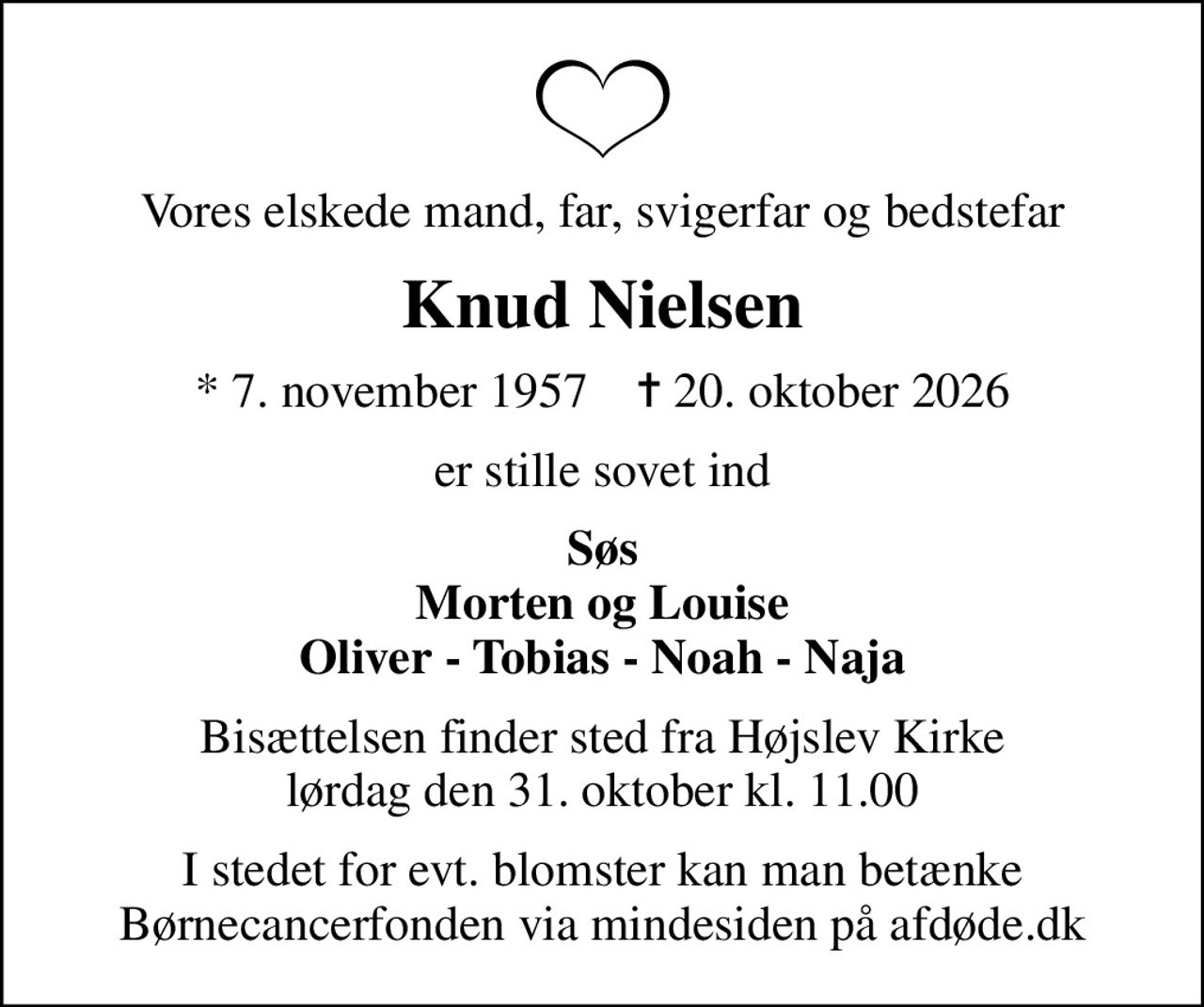 Vores elskede mand, far, svigerfar og bedstefar
Knud Nielsen
* 7. november 1957    ✝ 20. oktober 2026
er stille sovet ind
Søs Morten og Louise Oliver - Tobias - Noah - Naja
Bisættelsen finder sted fra Højslev Kirke  lørdag den 31. oktober kl. 11.00 
I stedet for evt. blomster kan man betænke
					Børnecancerfonden via mindesiden på afdøde.dk