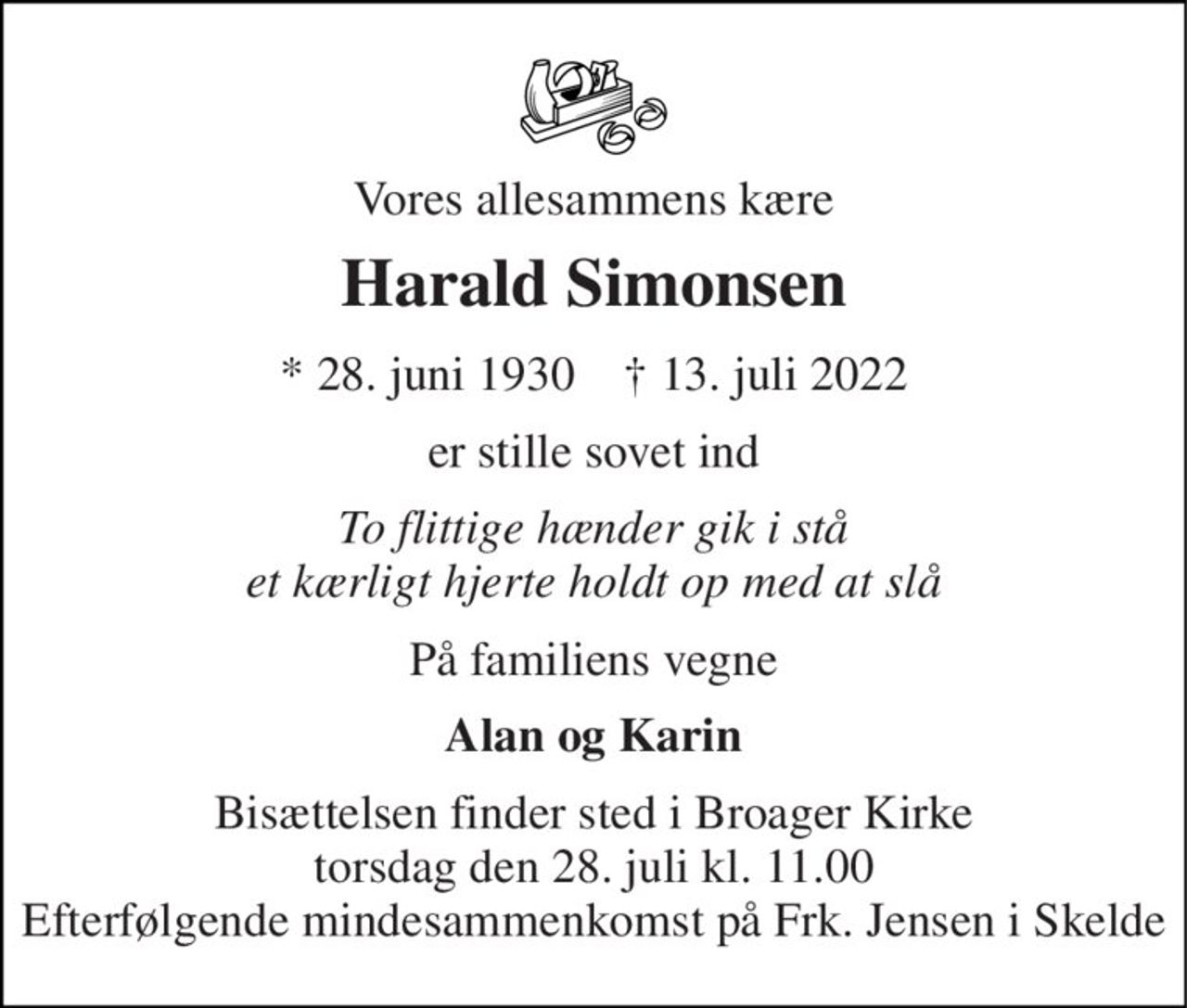 Vores allesammens kære 
Harald Simonsen 
* 28. juni 1930    † 13. juli 2022 
er stille sovet ind 
To flittige hænder gik i stå et kærligt hjerte holdt op med at slå 
På familiens vegne 
Alan og Karin 
Bisættelsen finder sted i Broager Kirke torsdag den 28. juli kl. 11.00 Efterfølgende mindesammenkomst på Frk. Jensen i Skelde