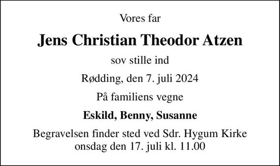 Vores far
Jens Christian Theodor Atzen
sov stille ind
Rødding, den 7. juli 2024
På familiens vegne
Eskild, Benny, Susanne
Begravelsen finder sted ved Sdr. Hygum Kirke  onsdag den 17. juli kl. 11.00