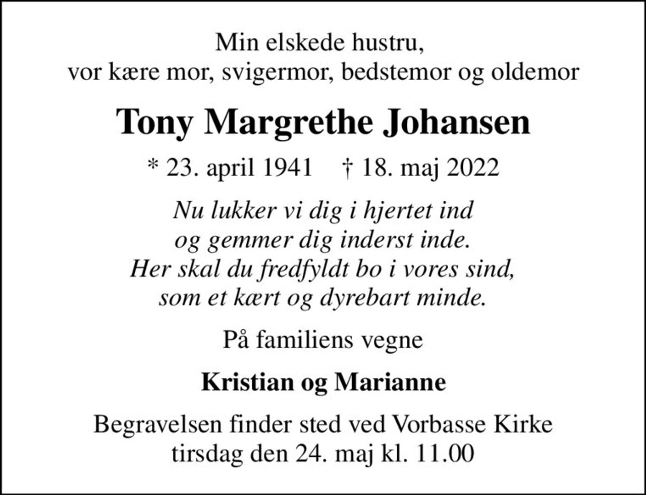 Min elskede hustru,  vor kære mor, svigermor, bedstemor og oldemor
Tony Margrethe Johansen
* 23. april 1941    ✝ 18. maj 2022
Nu lukker vi dig i hjertet ind og gemmer dig inderst inde. Her skal du fredfyldt bo i vores sind, som et kært og dyrebart minde.
På familiens vegne
Kristian og Marianne
Begravelsen finder sted ved Vorbasse Kirke  tirsdag den 24. maj kl. 11.00