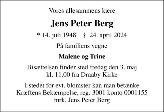 Vores allesammens kære
Jens Peter Berg
* 14. juli 1948    &#x271d; 24. april 2024
På familiens vegne
Malene og Trine
Bisættelsen finder sted fredag den 3. maj kl. 11.00 fra Draaby Kirke
I stedet for evt. blomster kan man betænke
					Kræftens Bekæmpelse reg.3001konto0001155mrk. Jens
					Peter Berg