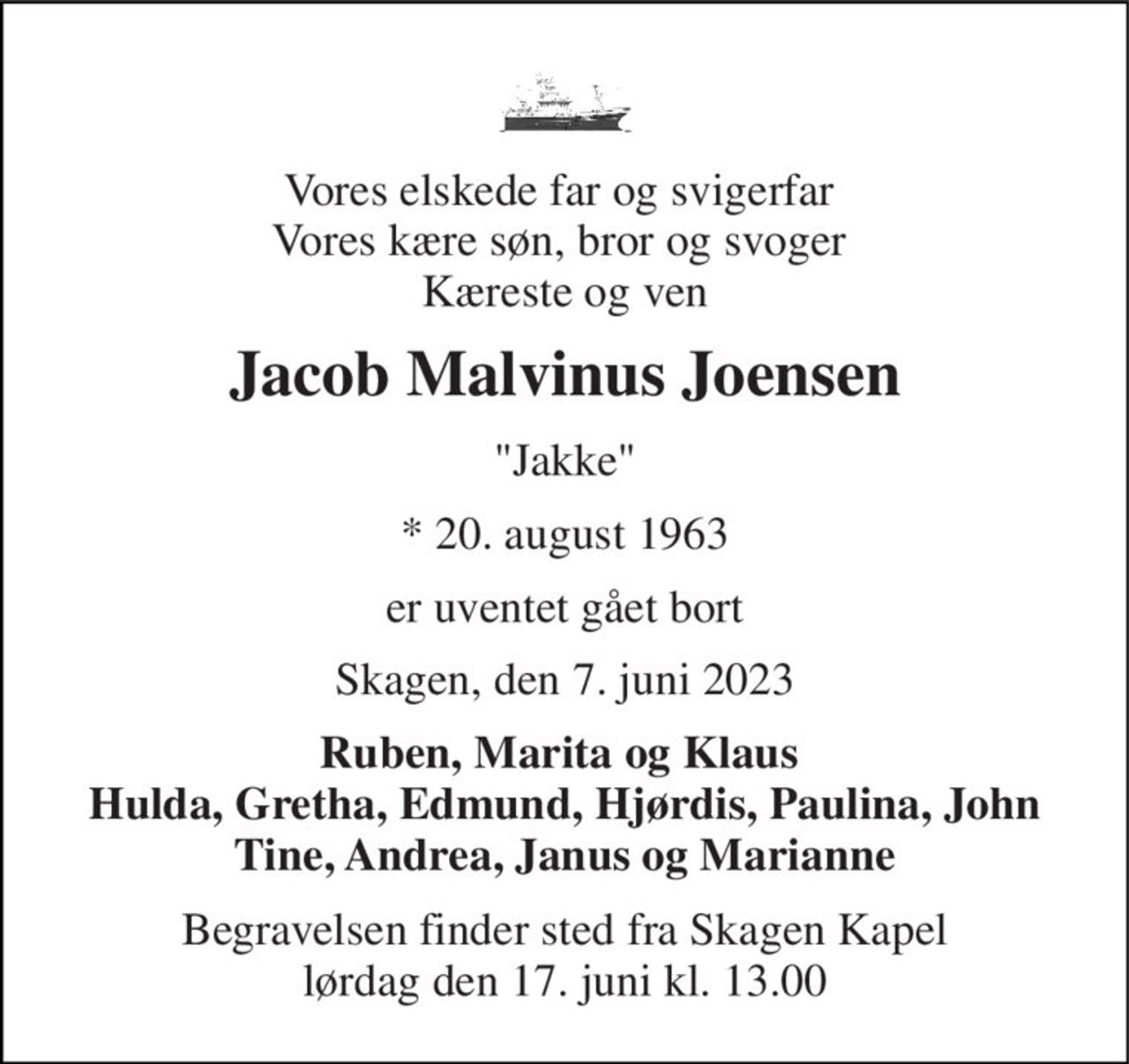Vores elskede far og svigerfar  Vores kære søn, bror og svoger  Kæreste og ven 
Jacob Malvinus Joensen 
"Jakke" 
*​ 20. august 1963 
er uventet gået bort 
Skagen, den 7. juni 2023 
Ruben, Marita og Klaus  Hulda, Gretha, Edmund, Hjørdis, Paulina, John Tine, Andrea, Janus og Marianne 
Begravelsen​ finder sted fra Skagen Kapel​ lørdag den 17. juni​ kl. 13.00