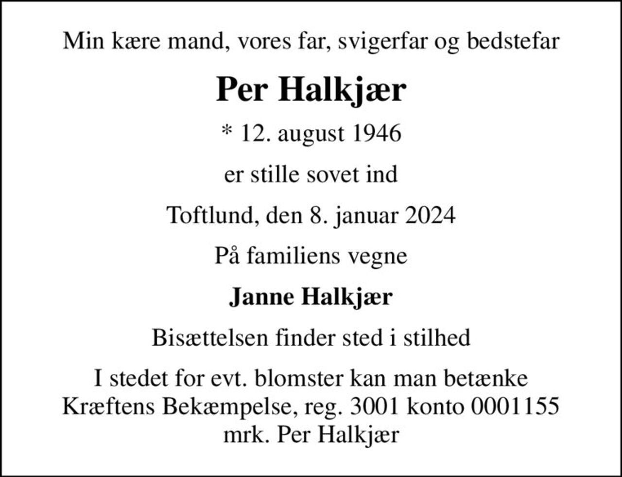 Min kære mand, vores far, svigerfar og bedstefar
Per Halkjær
* 12. august 1946
er stille sovet ind
Toftlund, den 8. januar 2024
På familiens vegne
Janne Halkjær
Bisættelsen finder sted i stilhed
I stedet for evt. blomster kan man betænke
					Kræftens Bekæmpelse reg.3001konto0001155mrk. Per
					Halkjær