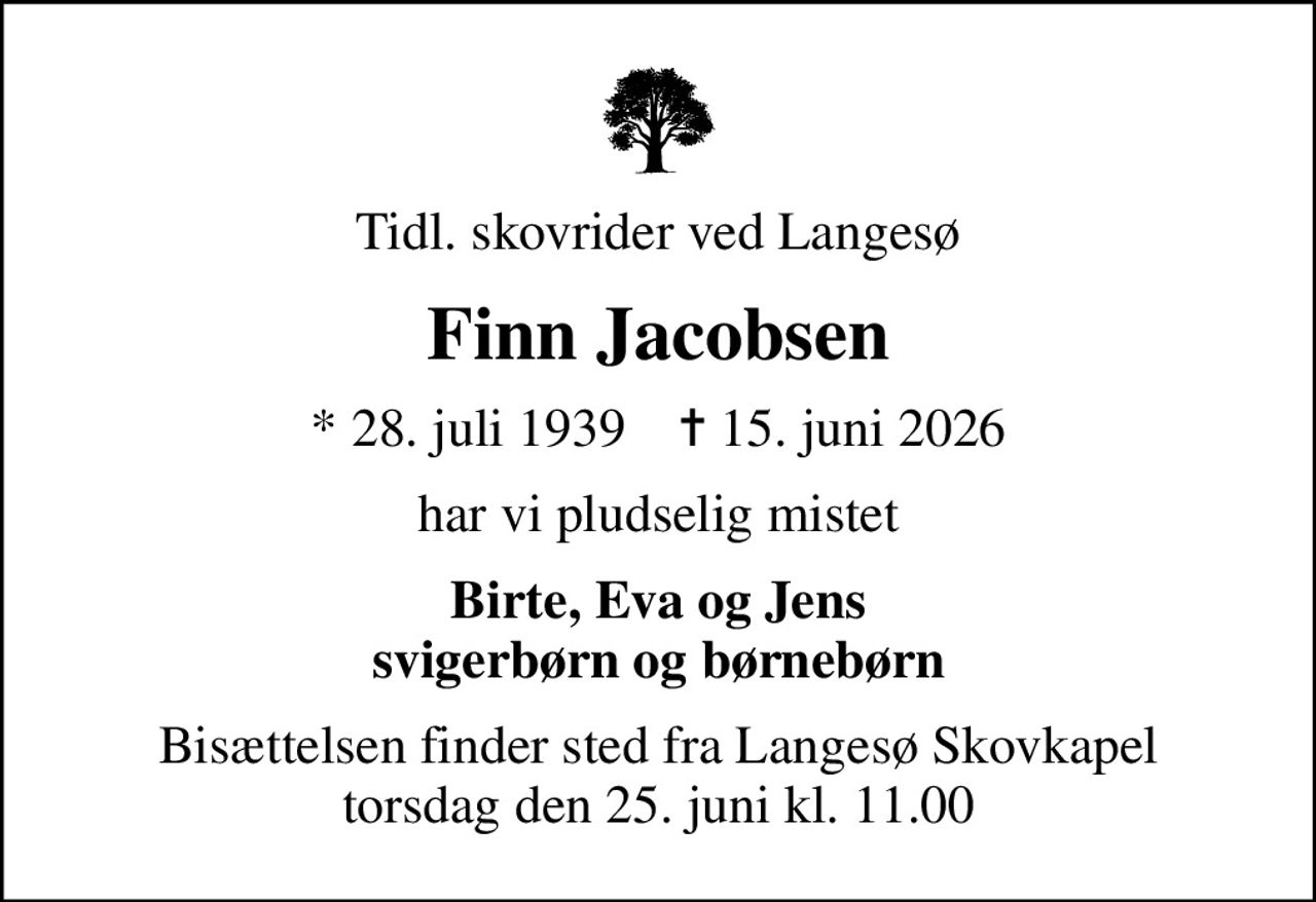 Tidl. skovrider ved Langesø
Finn Jacobsen
* 28. juli 1939    ✝ 15. juni 2026
har vi pludselig mistet
Birte, Eva og Jens svigerbørn og børnebørn
Bisættelsen finder sted fra Langesø Skovkapel  torsdag den 25. juni kl. 11.00