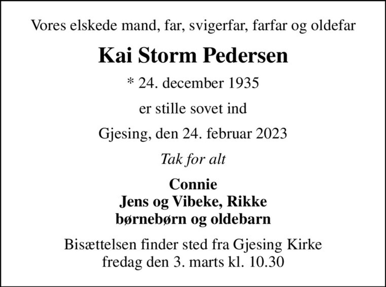 Vores elskede mand, far, svigerfar, farfar og oldefar
Kai Storm Pedersen
* 24. december 1935
er stille sovet ind
Gjesing, den 24. februar 2023
Tak for alt
Connie Jens og Vibeke, Rikke børnebørn og oldebarn
Bisættelsen finder sted fra Gjesing Kirke  fredag den 3. marts kl. 10.30