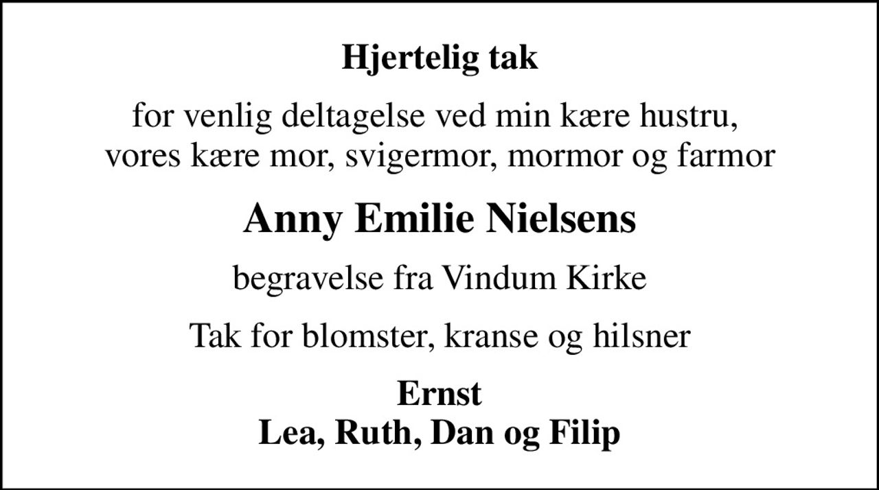 Hjertelig tak
for venlig deltagelse ved min kære hustru,  vores kære mor, svigermor, mormor og farmor
Anny Emilie Nielsens
begravelse fra Vindum Kirke
Tak for blomster, kranse og hilsner
Ernst Lea, Ruth, Dan og Filip