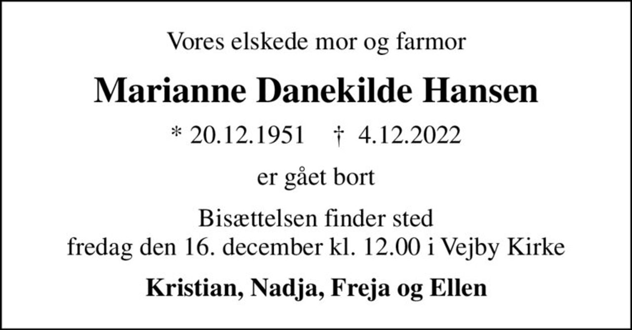 Vores elskede mor og farmor
Marianne Danekilde Hansen
* 20.12.1951    ✝ 4.12.2022
er gået bort
Bisættelsen finder sted fredag den 16. december kl. 12.00 i Vejby Kirke
Kristian, Nadja, Freja og Ellen