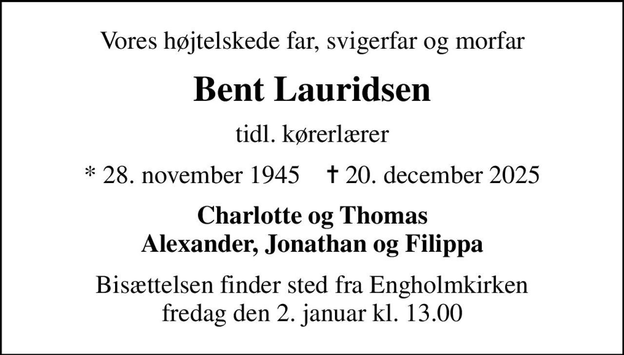 Vores højtelskede far, svigerfar og morfar
Bent Lauridsen
tidl. kørerlærer
* 28. november 1945    ✝ 20. december 2025
Charlotte og Thomas Alexander, Jonathan og Filippa
Bisættelsen finder sted fra Engholmkirken  fredag den 2. januar kl. 13.00