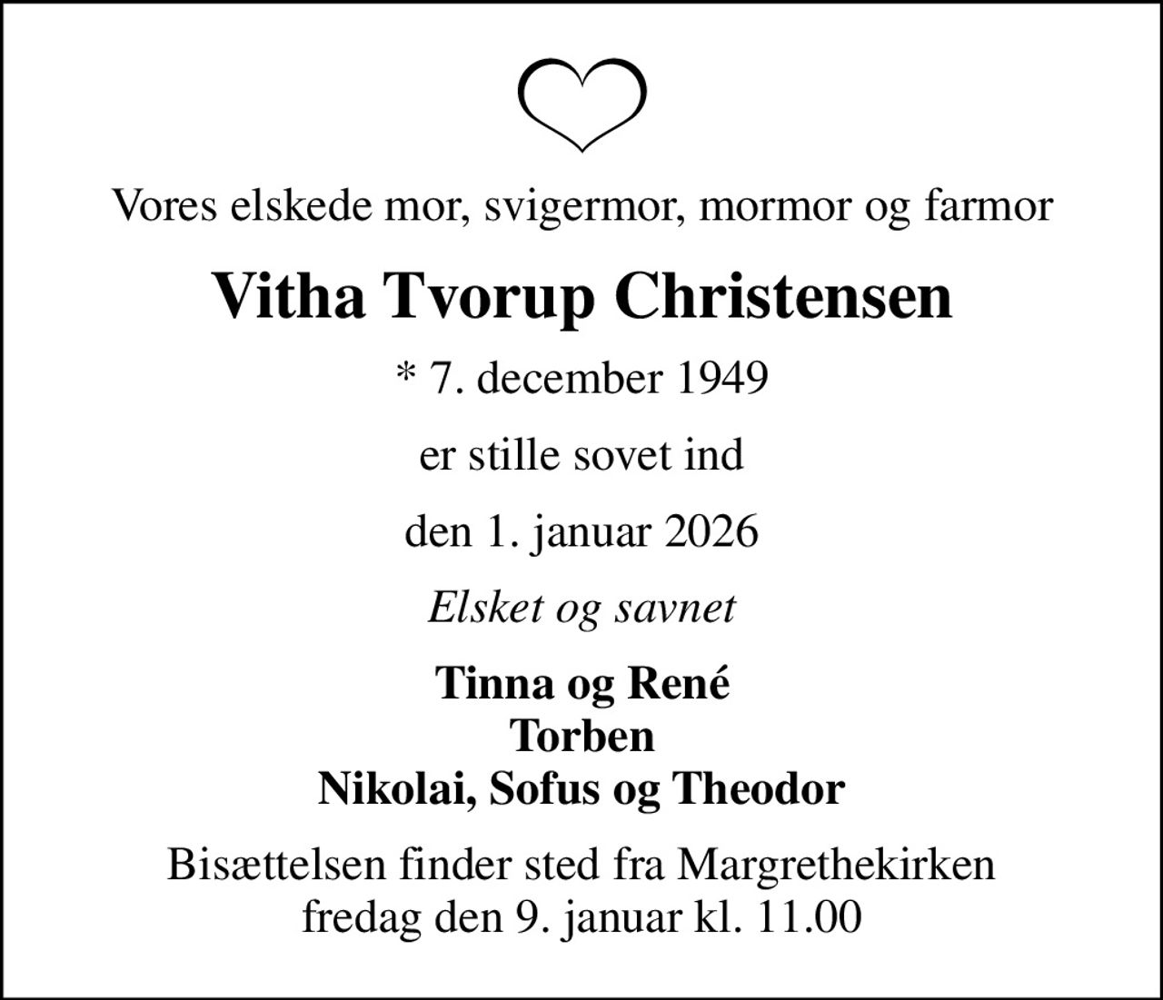 Vores elskede mor, svigermor, mormor og farmor
Vitha Tvorup Christensen
* 7. december 1949
er stille sovet ind
den 1. januar 2026
Elsket og savnet
Tinna og René Torben Nikolai, Sofus og Theodor
Bisættelsen finder sted fra Margrethekirken  fredag den 9. januar kl. 11.00