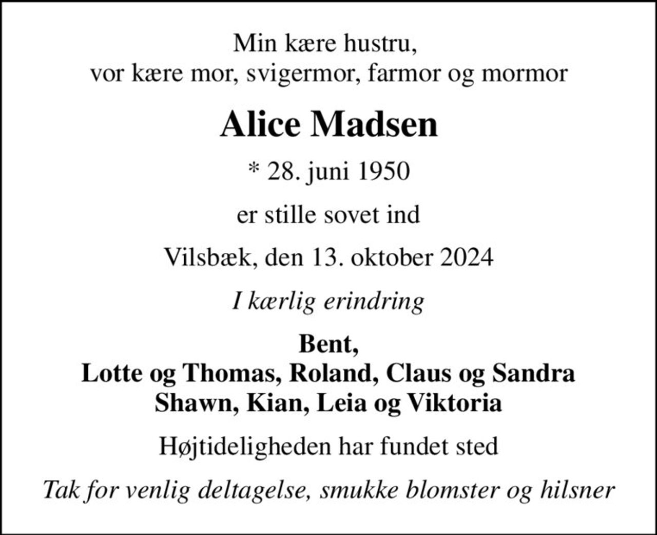Min kære hustru,  vor kære mor, svigermor, farmor og mormor
Alice Madsen
* 28. juni 1950
er stille sovet ind
Vilsbæk, den 13. oktober 2024
I kærlig erindring
Bent, Lotte og Thomas, Roland, Claus og Sandra Shawn, Kian, Leia og Viktoria
Højtideligheden har fundet sted
Tak for venlig deltagelse, smukke blomster og hilsner