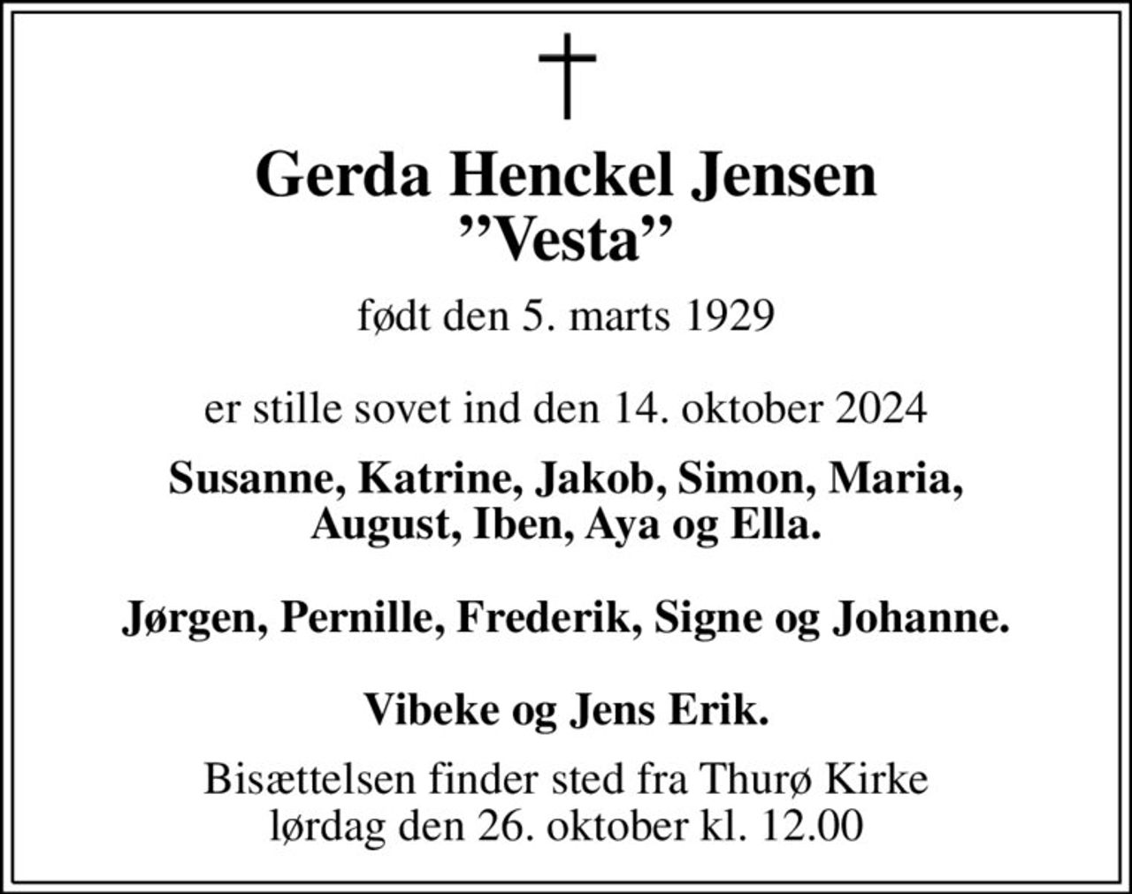 Gerda Henckel Jensen Vesta
født den 5. marts 1929  er stille sovet ind den 14. oktober 2024
Susanne, Katrine, Jakob, Simon, Maria, August, Iben, Aya og Ella.  Jørgen, Pernille, Frederik, Signe og Johanne.  Vibeke og Jens Erik.
Bisættelsen finder sted fra Thurø Kirke  lørdag den 26. oktober kl. 12.00