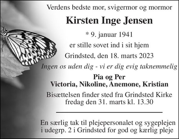 Verdens bedste mor, svigermor og mormor 
Kirsten Inge Jensen 
*&#x200B; 9. januar 1941 
er stille sovet ind i sit hjem 
Grindsted, den 18. marts 2023 
Ingen os uden dig - vi er dig evig taknemmelig 
Pia og Per Victoria, Nikoline, Anemone, Kristian 
Bisættelsen&#x200B; finder sted fra Grindsted Kirke&#x200B; fredag den 31. marts&#x200B; kl. 13.30 
En særlig tak til plejepersonalet og sygeplejen i udegrp. 2 i Grindsted for god og kærlig pleje