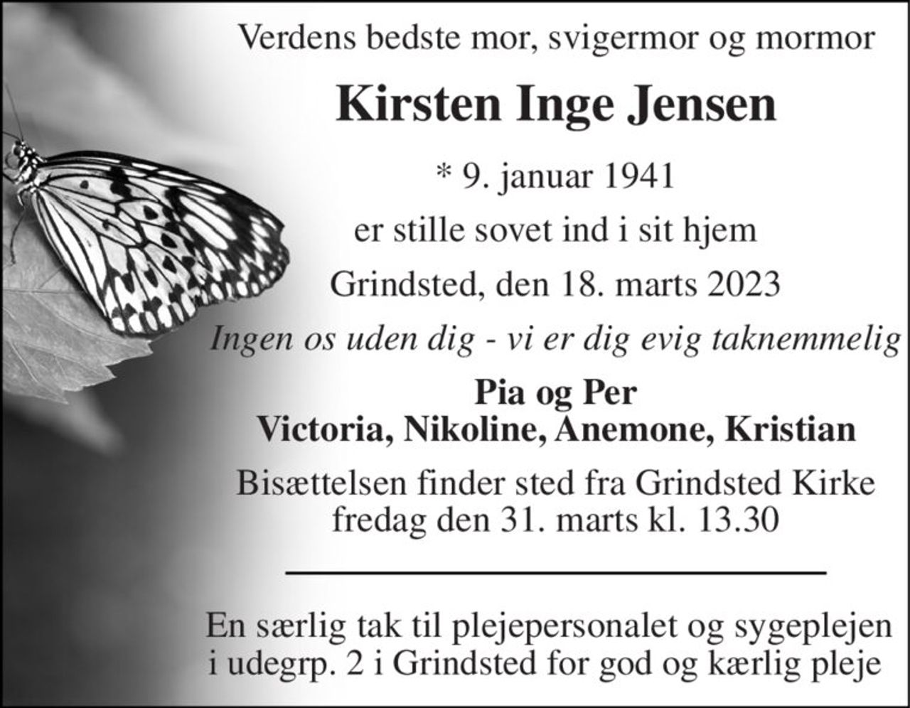 Verdens bedste mor, svigermor og mormor 
Kirsten Inge Jensen 
*​ 9. januar 1941 
er stille sovet ind i sit hjem 
Grindsted, den 18. marts 2023 
Ingen os uden dig - vi er dig evig taknemmelig 
Pia og Per Victoria, Nikoline, Anemone, Kristian 
Bisættelsen​ finder sted fra Grindsted Kirke​ fredag den 31. marts​ kl. 13.30 
En særlig tak til plejepersonalet og sygeplejen i udegrp. 2 i Grindsted for god og kærlig pleje