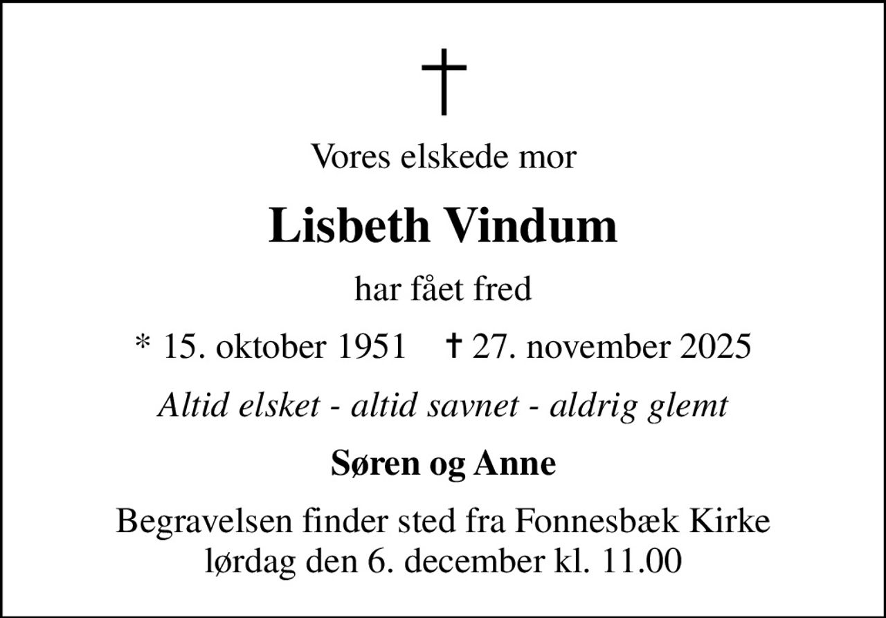 Vores elskede mor
Lisbeth Vindum
har fået fred
* 15. oktober 1951    ✝ 27. november 2025
Altid elsket - altid savnet - aldrig glemt
Søren og Anne
Begravelsen finder sted fra Fonnesbæk Kirke  lørdag den 6. december kl. 11.00