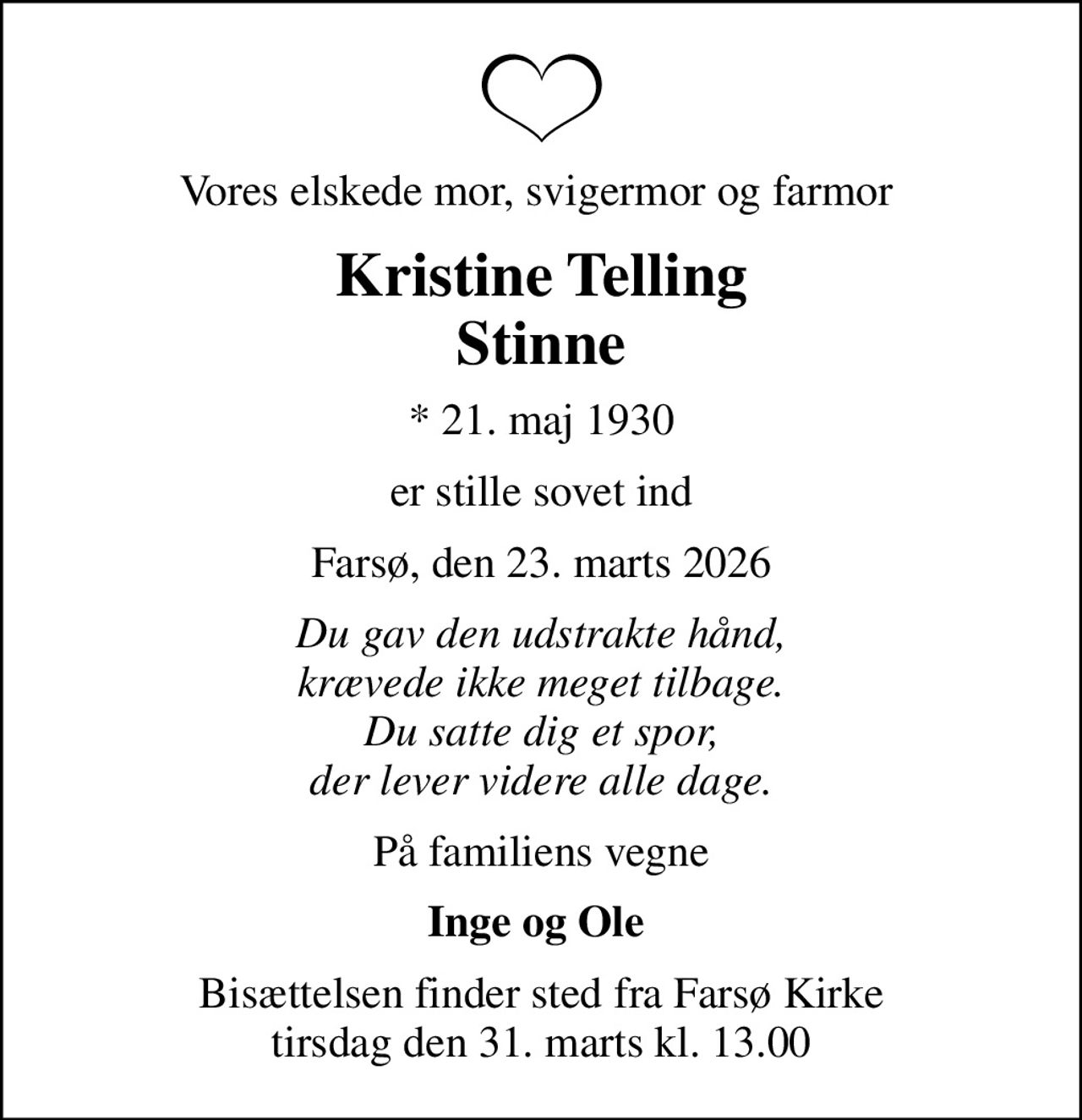 Vores elskede mor, svigermor og farmor 
Kristine Telling Stinne
* 21. maj 1930
er stille sovet ind
Farsø, den 23. marts 2026
Du gav den udstrakte hånd, krævede ikke meget tilbage. Du satte dig et spor, der lever videre alle dage.
På familiens vegne
Inge og Ole 
Bisættelsen finder sted fra Farsø Kirke  tirsdag den 31. marts kl. 13.00