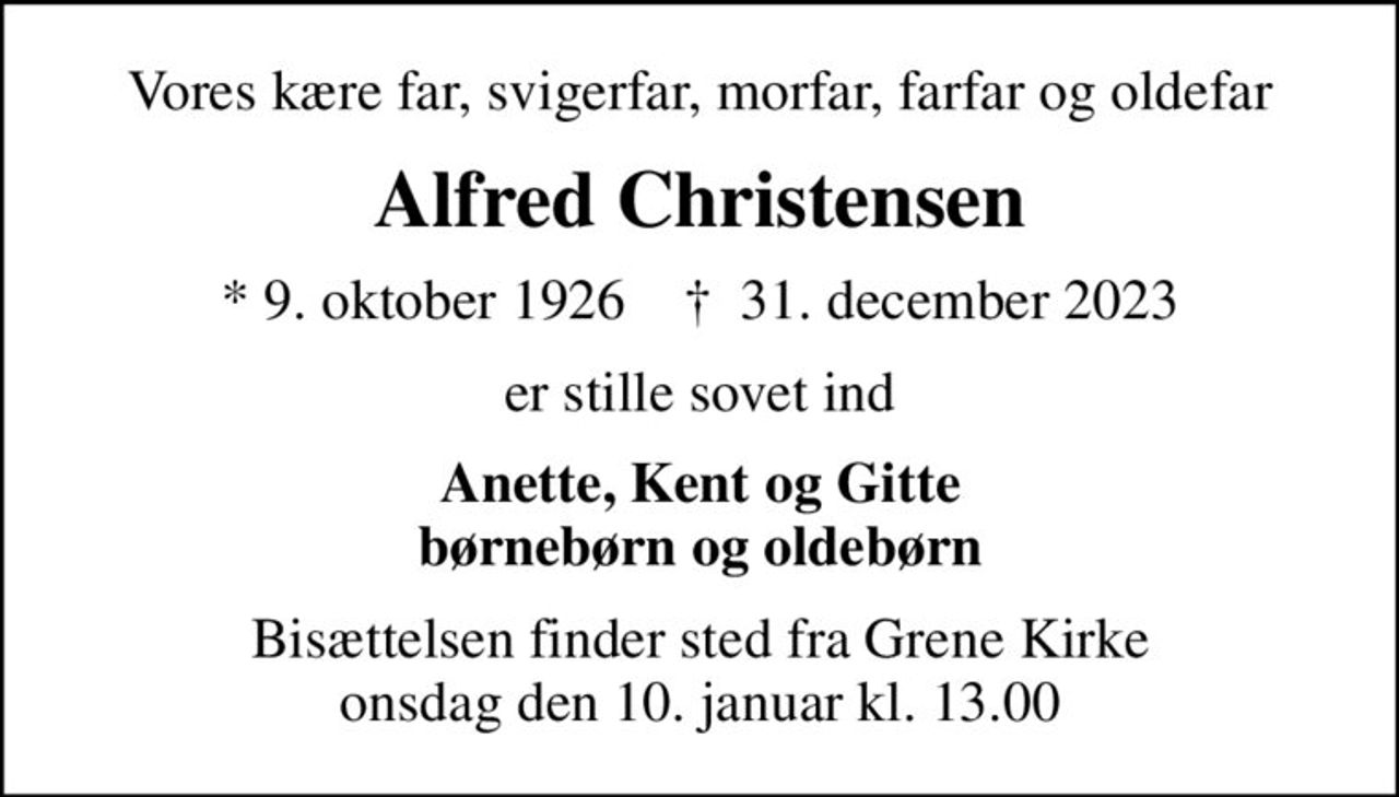 Vores kære far, svigerfar, morfar, farfar og oldefar
Alfred Christensen
* 9. oktober 1926    ✝ 31. december 2023
er stille sovet ind
Anette, Kent og Gitte børnebørn og oldebørn
Bisættelsen finder sted fra Grene Kirke  onsdag den 10. januar kl. 13.00