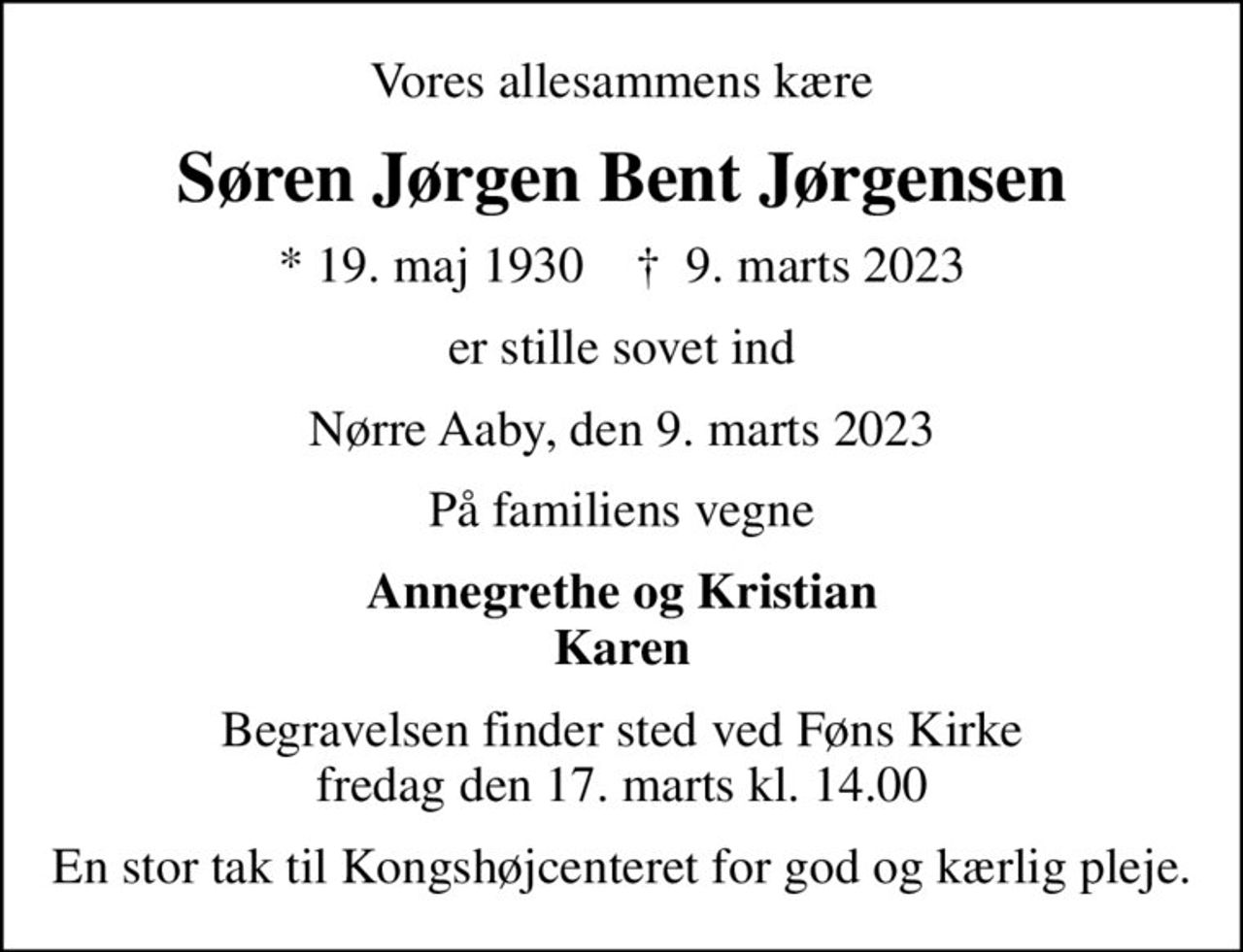 Vores allesammens kære
Søren Jørgen Bent Jørgensen
* 19. maj 1930    ✝ 9. marts 2023
er stille sovet ind
Nørre Aaby, den 9. marts 2023
På familiens vegne
Annegrethe og Kristian Karen
Begravelsen finder sted ved Føns Kirke  fredag den 17. marts kl. 14.00 
En stor tak til Kongshøjcenteret for god og kærlig pleje.