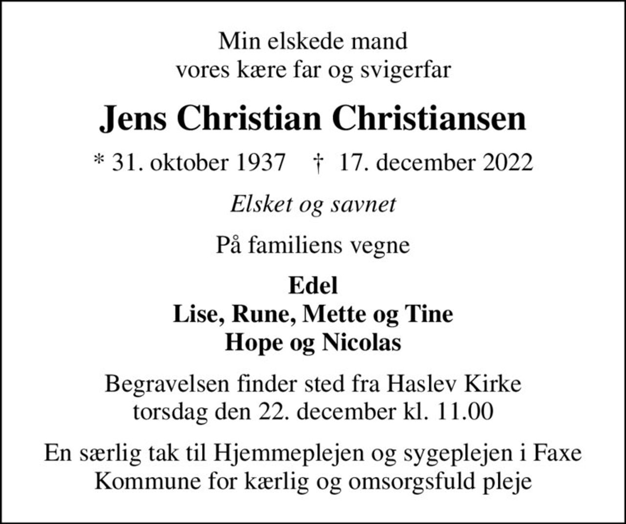 Min elskede mand vores kære far og svigerfar
Jens Christian Christiansen
* 31. oktober 1937    ✝ 17. december 2022
Elsket og savnet
På familiens vegne
Edel Lise, Rune, Mette og Tine Hope og Nicolas
Begravelsen finder sted fra Haslev Kirke  torsdag den 22. december kl. 11.00 
En særlig tak til Hjemmeplejen og sygeplejen i Faxe Kommune for kærlig og omsorgsfuld pleje