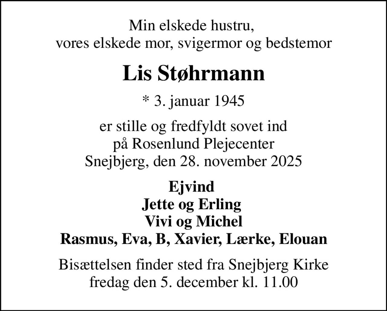 Min elskede hustru,  vores elskede mor, svigermor og bedstemor
Lis Støhrmann
* 3. januar 1945
er stille og fredfyldt sovet ind på Rosenlund Plejecenter Snejbjerg, den 28. november 2025
Ejvind  Jette og Erling  Vivi og Michel Rasmus, Eva, B, Xavier, Lærke, Elouan
Bisættelsen finder sted fra Snejbjerg Kirke  fredag den 5. december kl. 11.00