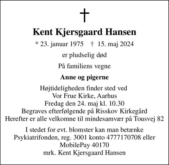 Kent Kjersgaard Hansen
* 23. januar 1975    &#x271d; 15. maj 2024
er pludselig død
På familiens vegne
Anne og pigerne
Højtideligheden finder sted ved  Vor Frue Kirke, Aarhus Fredag den 24. maj kl. 10.30 Begraves efterfølgende på Risskov Kirkegård Herefter er alle velkomne til mindesamvær på Tousvej 82
I stedet for evt. blomster kan man betænke
					Psykiatrifonden reg.nr.3001kontonr.4777170708mrk. Kent Kjersgaard
					Hansen