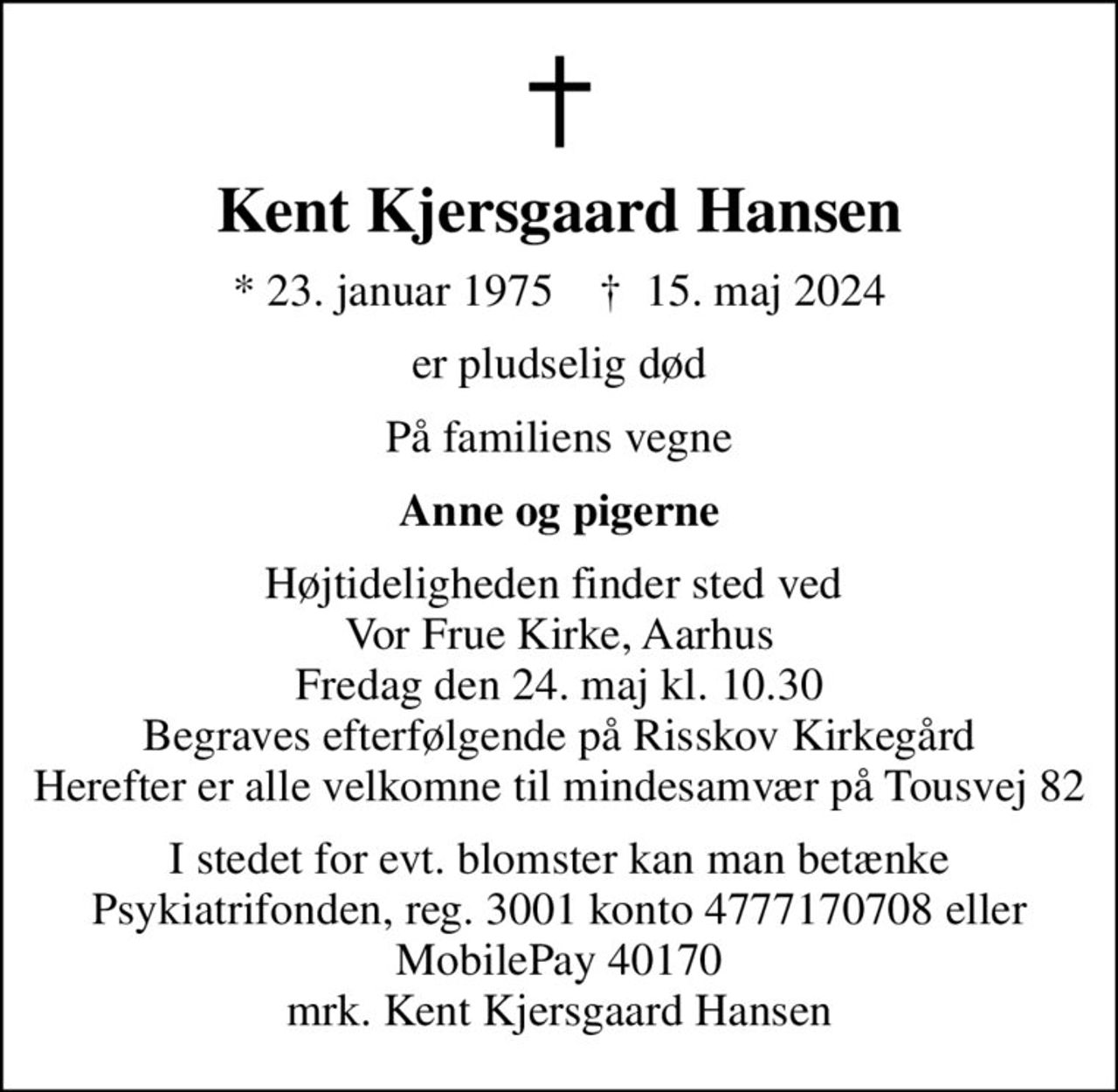 Kent Kjersgaard Hansen
* 23. januar 1975    ✝ 15. maj 2024
er pludselig død
På familiens vegne
Anne og pigerne
Højtideligheden finder sted ved  Vor Frue Kirke, Aarhus Fredag den 24. maj kl. 10.30 Begraves efterfølgende på Risskov Kirkegård Herefter er alle velkomne til mindesamvær på Tousvej 82
I stedet for evt. blomster kan man betænke
					Psykiatrifonden reg.nr.3001kontonr.4777170708mrk. Kent Kjersgaard
					Hansen