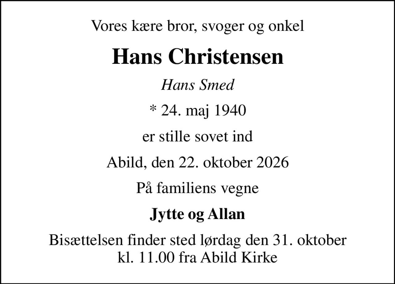 Vores kære bror, svoger og onkel
Hans Christensen
Hans Smed
* 24. maj 1940
er stille sovet ind
Abild, den 22. oktober 2026
På familiens vegne
Jytte og Allan
Bisættelsen finder sted lørdag den 31. oktober kl. 11.00 fra Abild Kirke