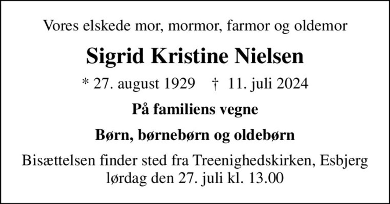 Vores elskede mor, mormor, farmor og oldemor
Sigrid Kristine Nielsen
* 27. august 1929    ✝ 11. juli 2024
På familiens vegne
Børn, børnebørn og oldebørn
Bisættelsen finder sted fra Treenighedskirken, Esbjerg  lørdag den 27. juli kl. 13.00