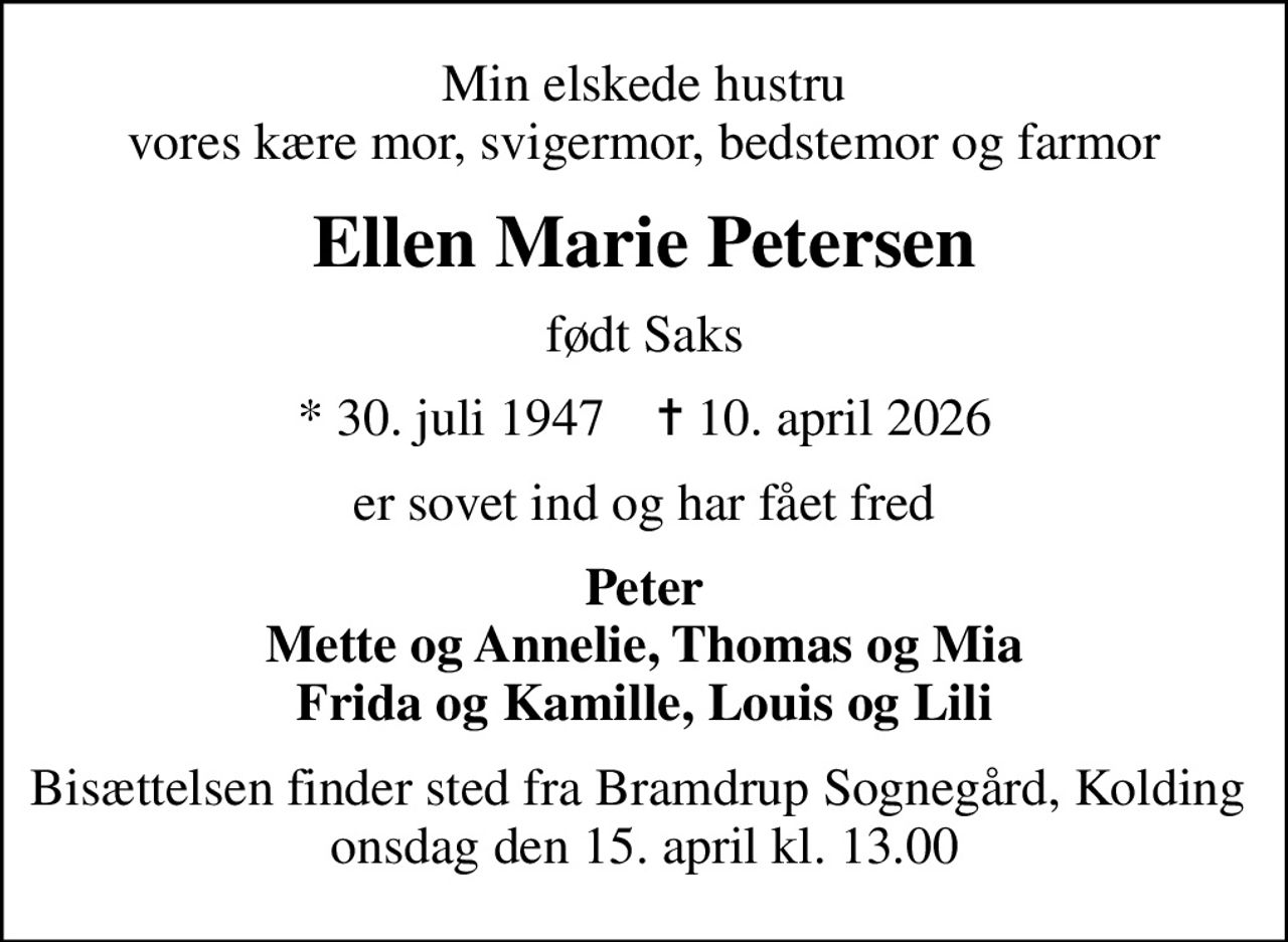 Min elskede hustru vores kære mor, svigermor, bedstemor og farmor
Ellen Marie Petersen
født Saks
* 30. juli 1947    ✝ 10. april 2026
er sovet ind og har fået fred
Peter Mette og Annelie, Thomas og Mia Frida og Kamille, Louis og Lili
Bisættelsen finder sted fra Bramdrup Sognegård, Kolding  onsdag den 15. april kl. 13.00