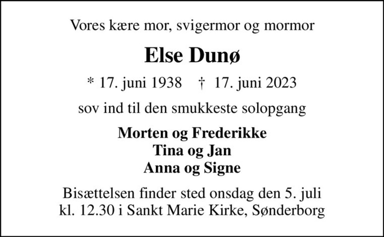 Vores kære mor, svigermor og mormor
Else Dunø
* 17. juni 1938    ✝ 17. juni 2023
sov ind til den smukkeste solopgang
Morten og Frederikke Tina og Jan Anna og Signe
Bisættelsen finder sted onsdag den 5. juli kl. 12.30 i Sankt Marie Kirke, Sønderborg