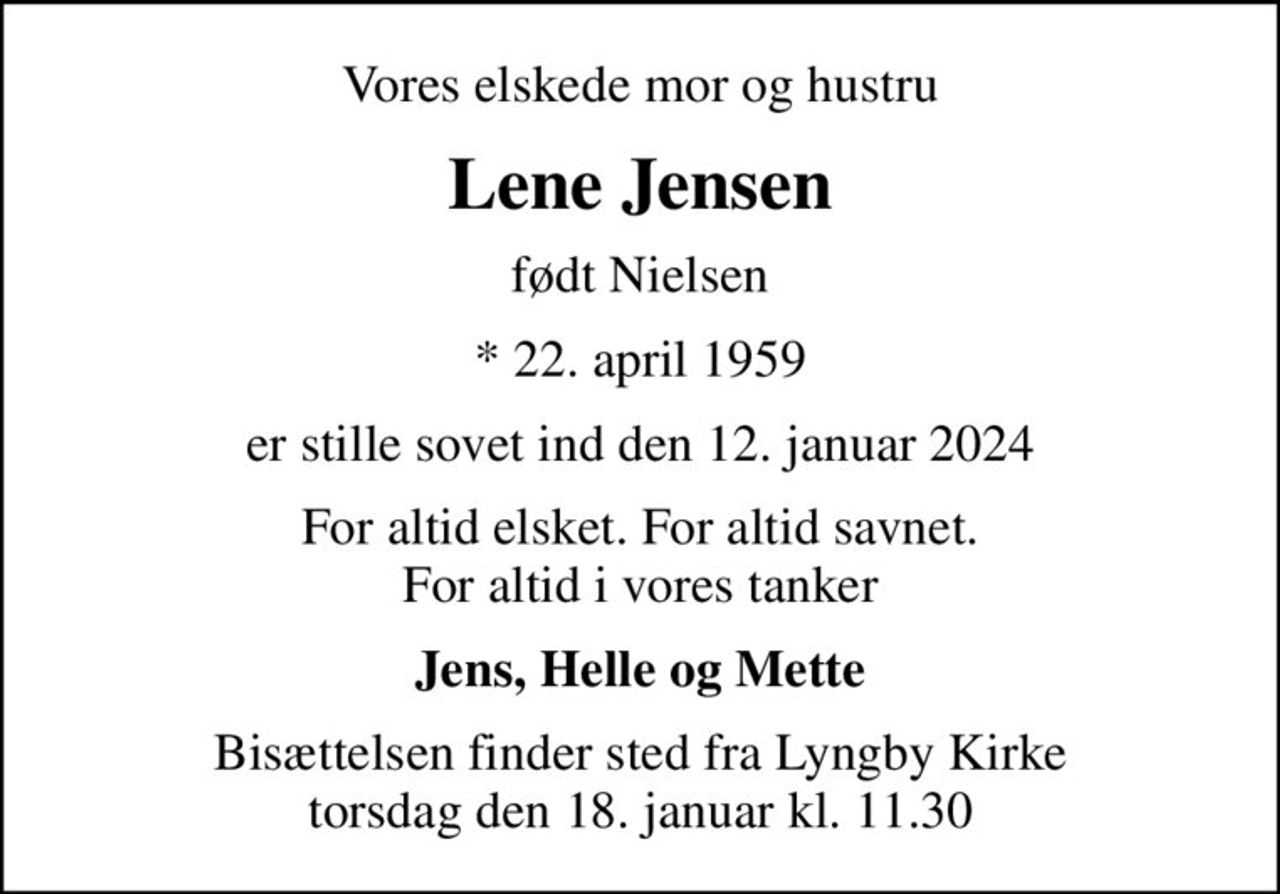 Vores elskede mor og hustru
Lene Jensen
født Nielsen
* 22. april 1959
er stille sovet ind den 12. januar 2024
For altid elsket. For altid savnet. For altid i vores tanker
Jens, Helle og Mette
Bisættelsen finder sted fra Lyngby Kirke  torsdag den 18. januar kl. 11.30