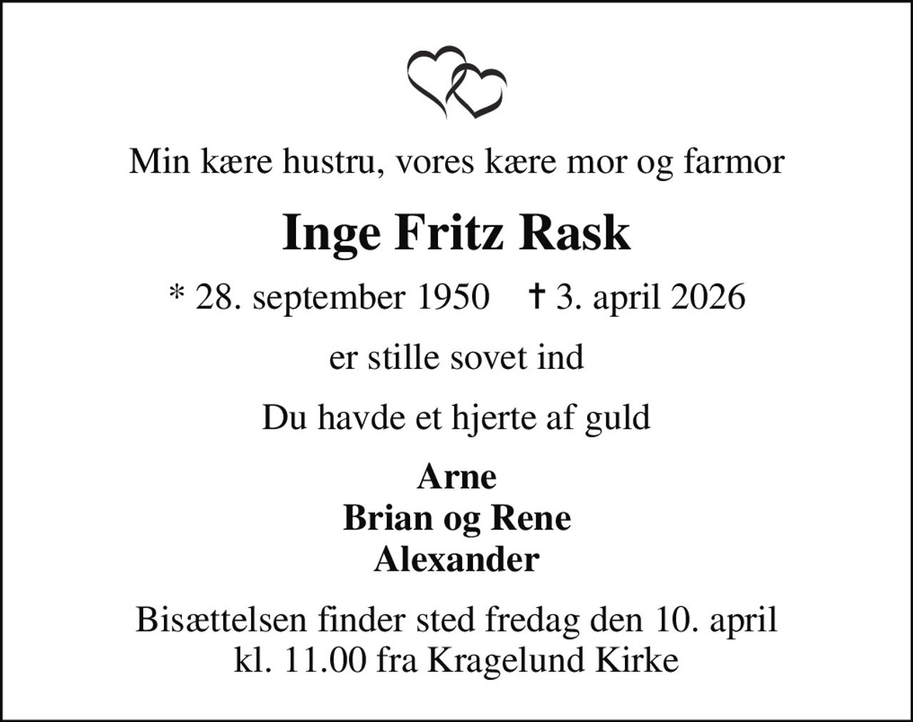 Min kære hustru, vores kære mor og farmor
Inge Fritz Rask
* 28. september 1950    ✝ 3. april 2026
er stille sovet ind
Du havde et hjerte af guld
Arne Brian og Rene Alexander
Bisættelsen finder sted fredag den 10. april kl. 11.00 fra Kragelund Kirke
