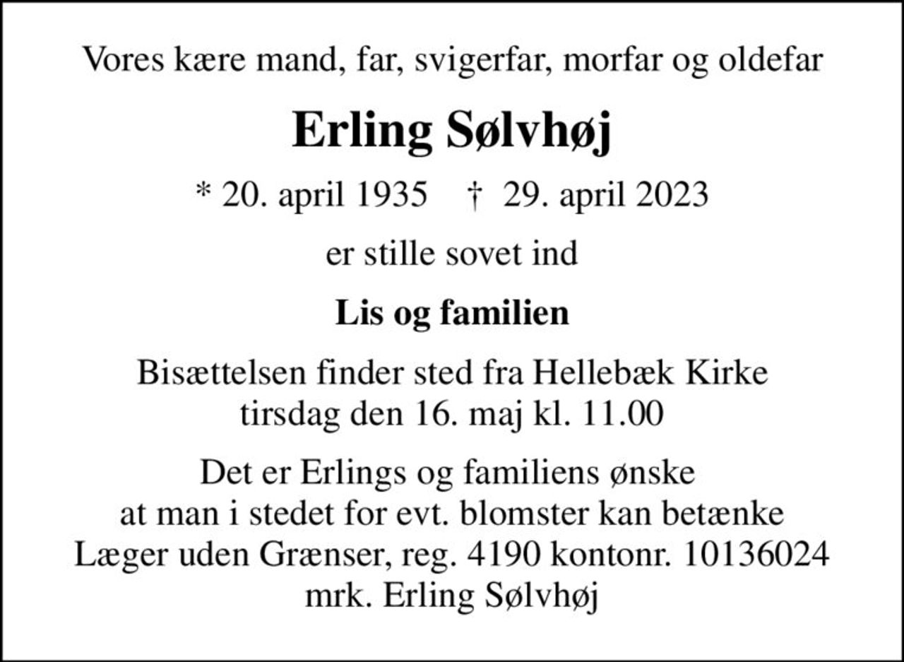 Vores kære mand, far, svigerfar, morfar og oldefar
Erling Sølvhøj
* 20. april 1935    ✝ 29. april 2023
er stille sovet ind
Lis og familien
Bisættelsen finder sted fra Hellebæk Kirke  tirsdag den 16. maj kl. 11.00 
Det er Erlings og familiens ønske  at man i stedet for evt. blomster kan betænke Læger uden Grænser, reg. 4190 kontonr. 10136024 mrk. Erling Sølvhøj