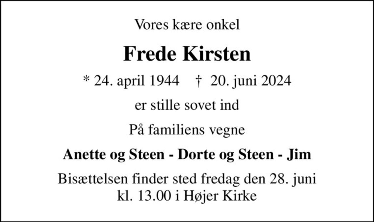 Vores kære onkel
Frede Kirsten
* 24. april 1944    ✝ 20. juni 2024
er stille sovet ind
På familiens vegne
Anette og Steen - Dorte og Steen - Jim
Bisættelsen finder sted fredag den 28. juni kl. 13.00 i Højer Kirke