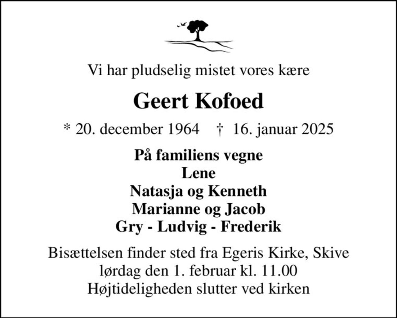 Vi har pludselig mistet vores kære
Geert Kofoed
* 20. december 1964    ✝ 16. januar 2025
På familiens vegne Lene Natasja og Kenneth Marianne og Jacob Gry - Ludvig - Frederik
Bisættelsen finder sted fra Egeris Kirke, Skive  lørdag den 1. februar kl. 11.00  Højtideligheden slutter ved kirken