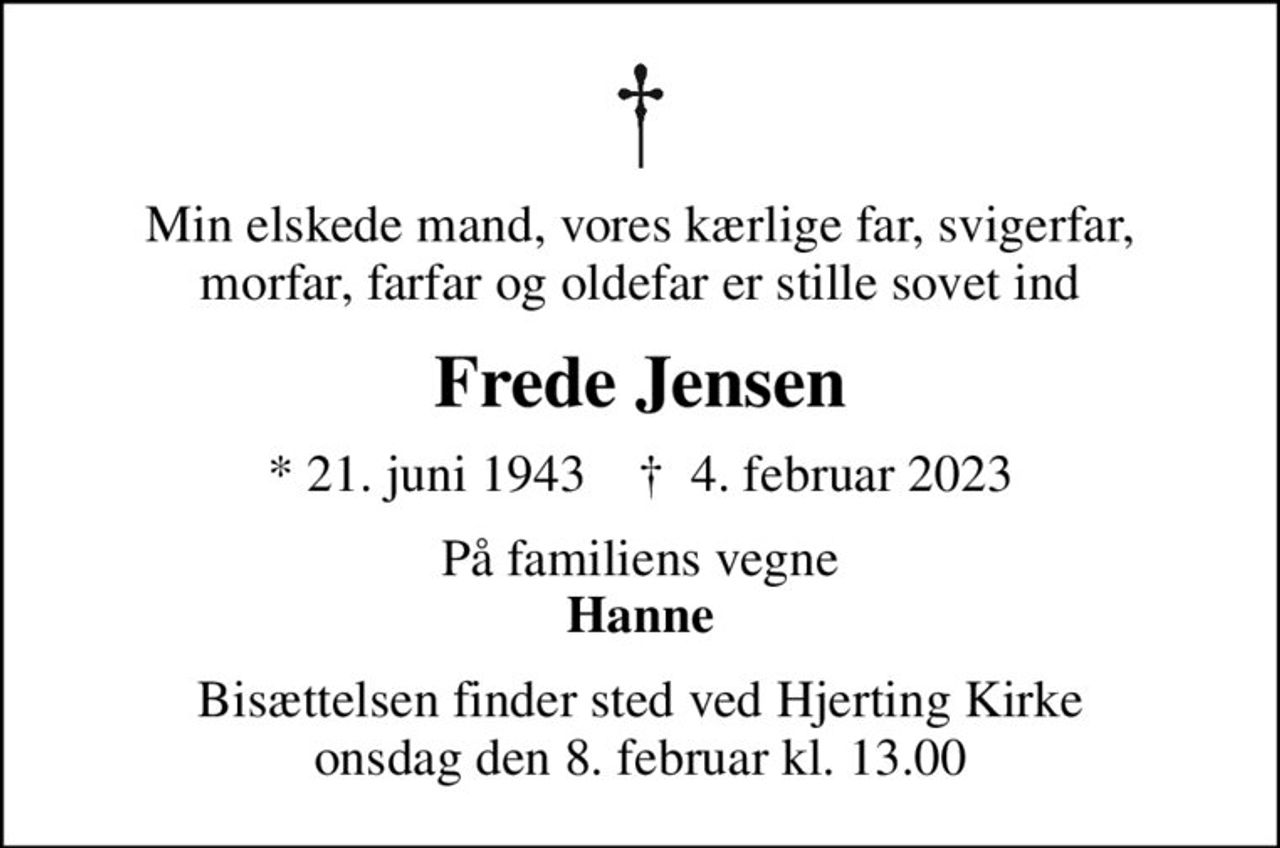 Min elskede mand, vores kærlige far, svigerfar, morfar, farfar og oldefar er stille sovet ind
Frede Jensen
* 21. juni 1943    ✝ 4. februar 2023
På familiens vegne <b>Hanne
Bisættelsen finder sted ved Hjerting Kirke  onsdag den 8. februar kl. 13.00